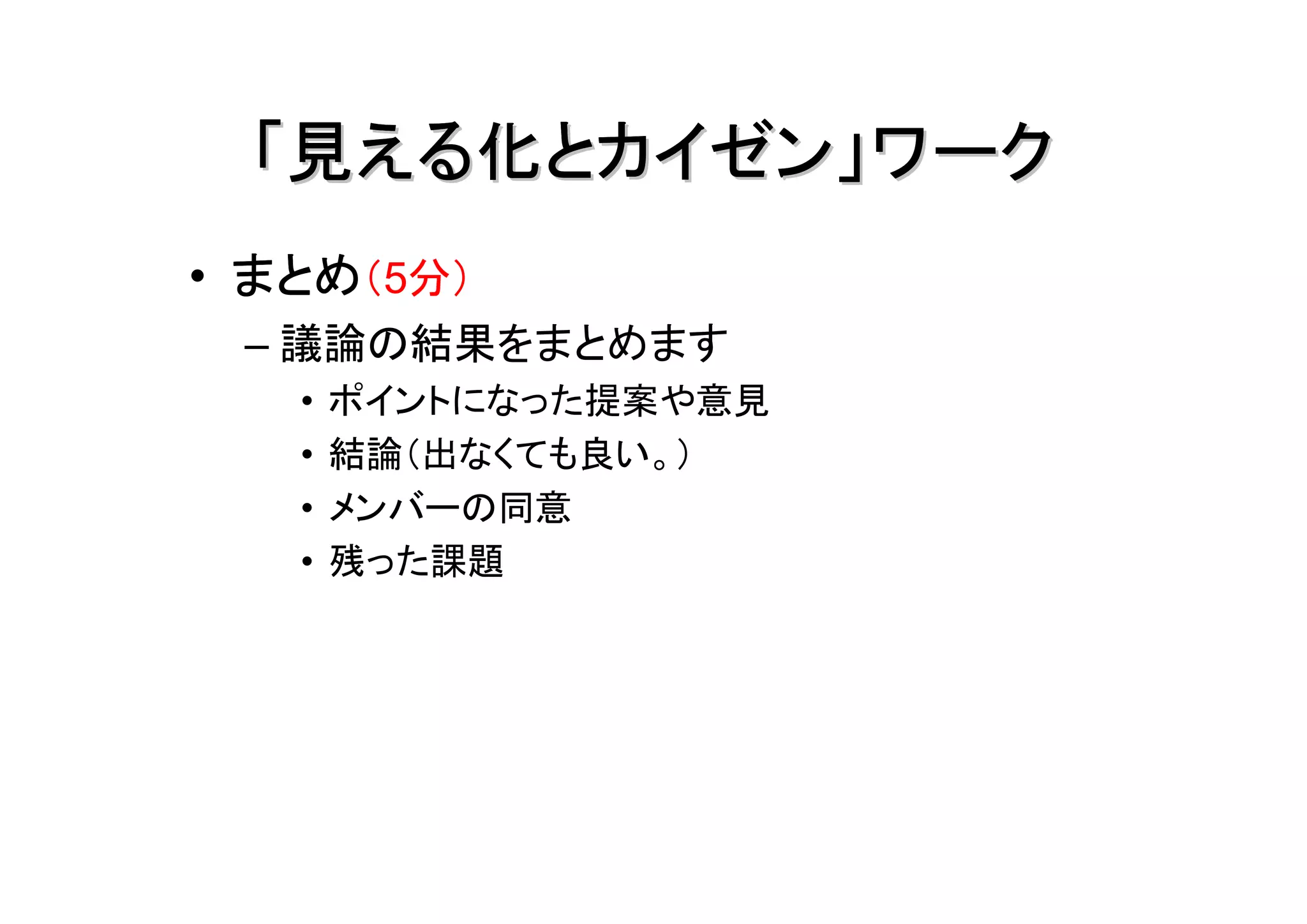「見える化とカイゼン」ワーク
• まとめ（5分）
 – 議論の結果をまとめます
   •   ポイントになった提案や意見
   •   結論（出なくても良い。）
   •   メンバーの同意
   •   残った課題
 