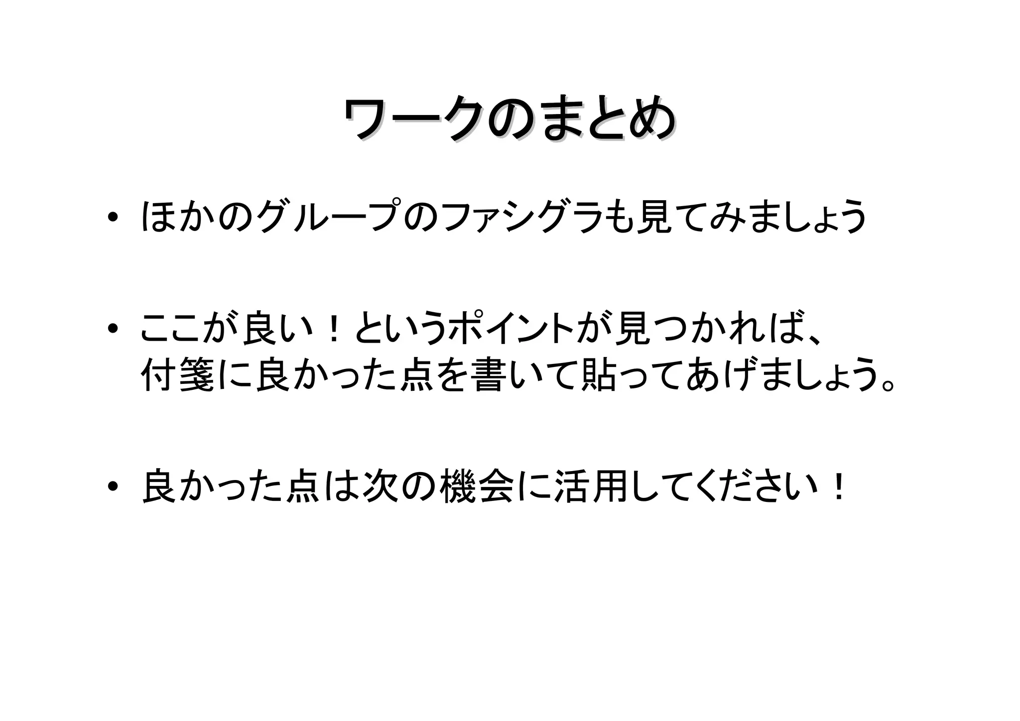 ワークのまとめ
• ほかのグループのファシグラも見てみましょう

• ここが良い！というポイントが見つかれば、
  付箋に良かった点を書いて貼ってあげましょう。

• 良かった点は次の機会に活用してください！
 