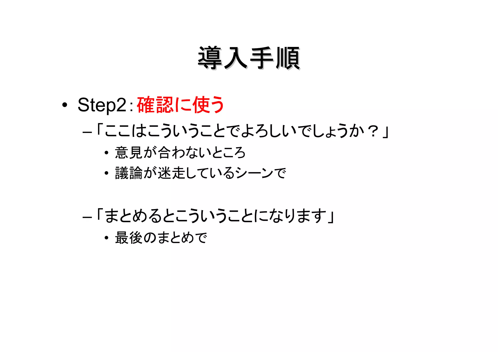 導入手順
        確認に使う
• Step2：確認に使う
 – 「ここはこういうことでよろしいでしょうか？」
   • 意見が合わないところ
   • 議論が迷走しているシーンで


 – 「まとめるとこういうことになります」
   • 最後のまとめで
 