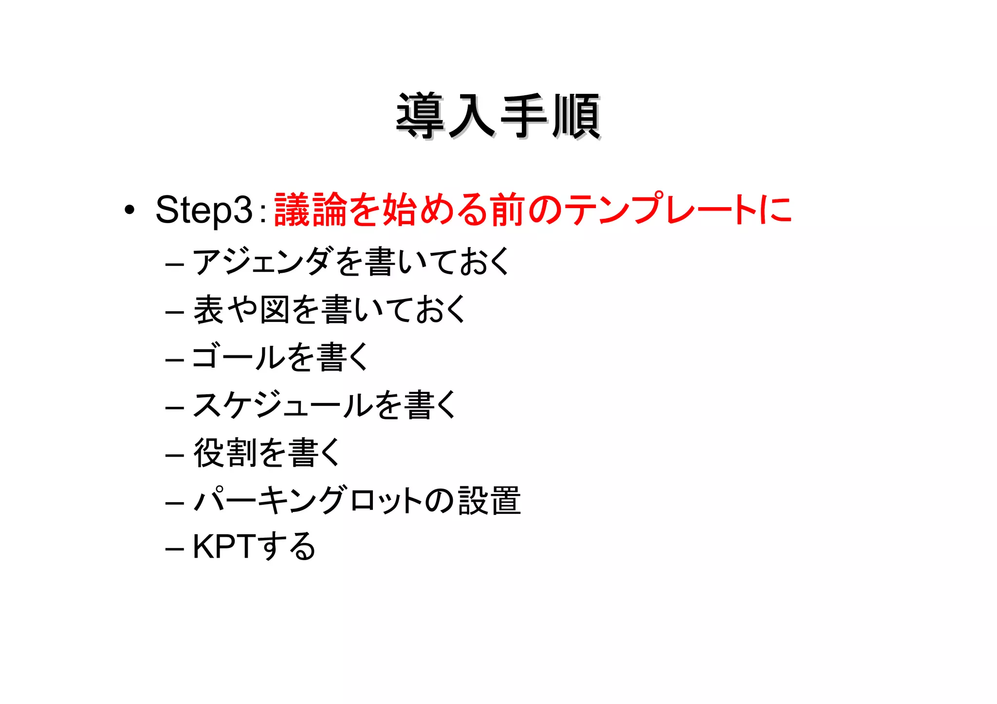 導入手順
        議論を始める前のテンプレートに
• Step3：議論を始める前のテンプレートに
 – アジェンダを書いておく
 – 表や図を書いておく
 – ゴールを書く
 – スケジュールを書く
 – 役割を書く
 – パーキングロットの設置
 – KPTする
 