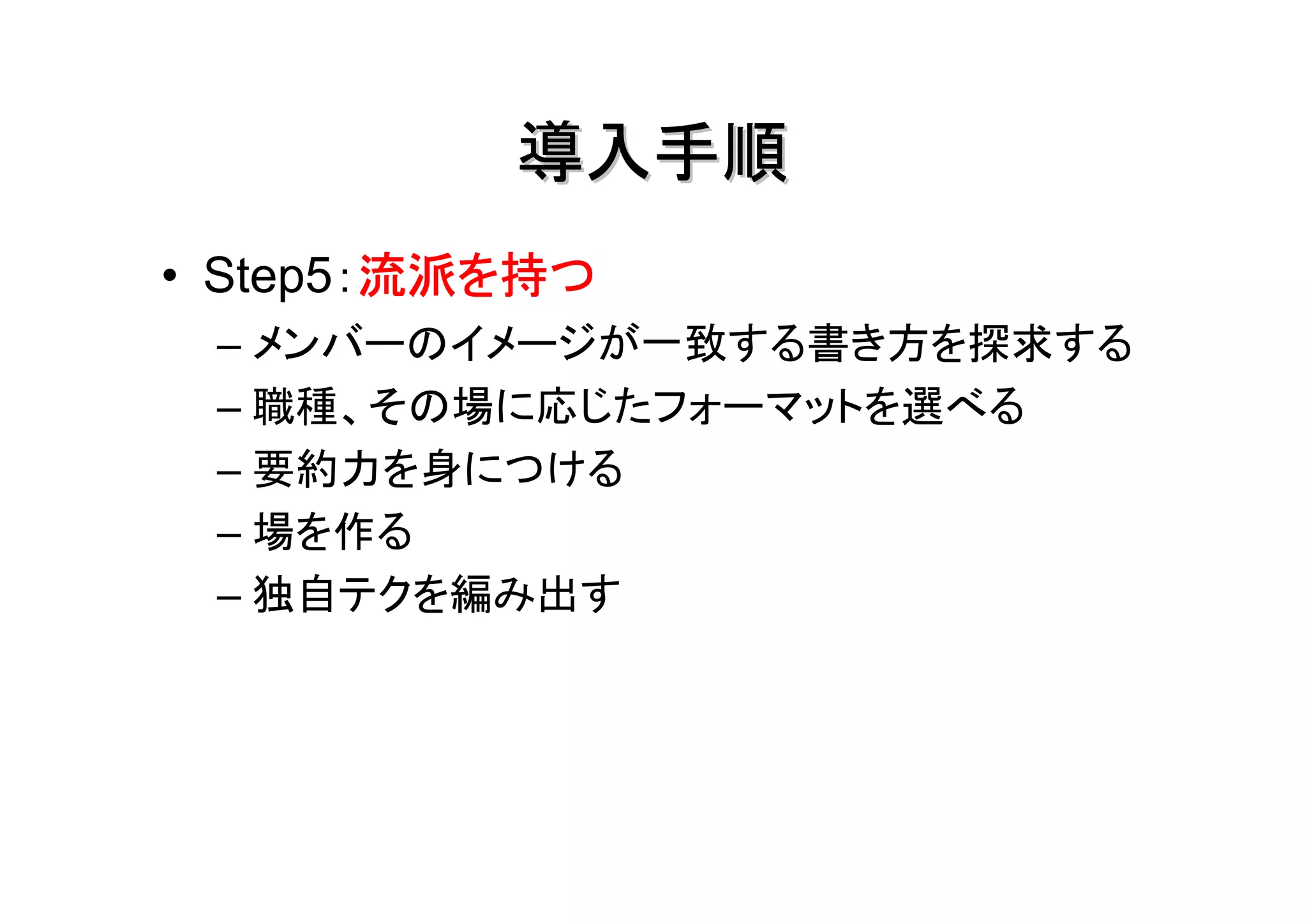 導入手順
        流派を持つ
• Step5：流派を持つ
 – メンバーのイメージが一致する書き方を探求する
 – 職種、その場に応じたフォーマットを選べる
 – 要約力を身につける
 – 場を作る
 – 独自テクを編み出す
 