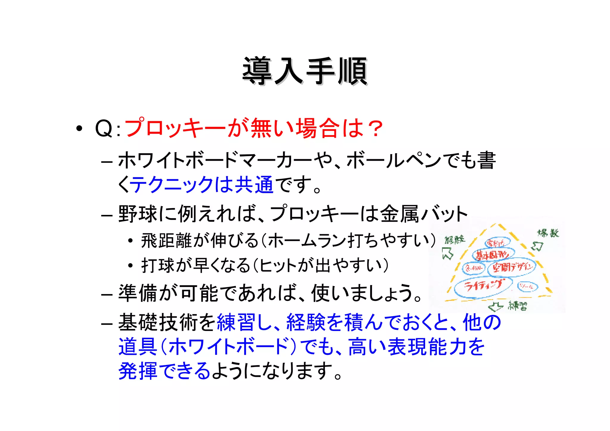 導入手順
• Q：プロッキーが無い場合は？
 – ホワイトボードマーカーや、ボールペンでも書
   くテクニックは共通です。
 – 野球に例えれば、プロッキーは金属バット
  • 飛距離が伸びる（ホームラン打ちやすい）
  • 打球が早くなる（ヒットが出やすい）
 – 準備が可能であれば、使いましょう。
 – 基礎技術を練習し、経験を積んでおくと、他の
   道具（ホワイトボード）でも、高い表現能力を
   発揮できるようになります。
 