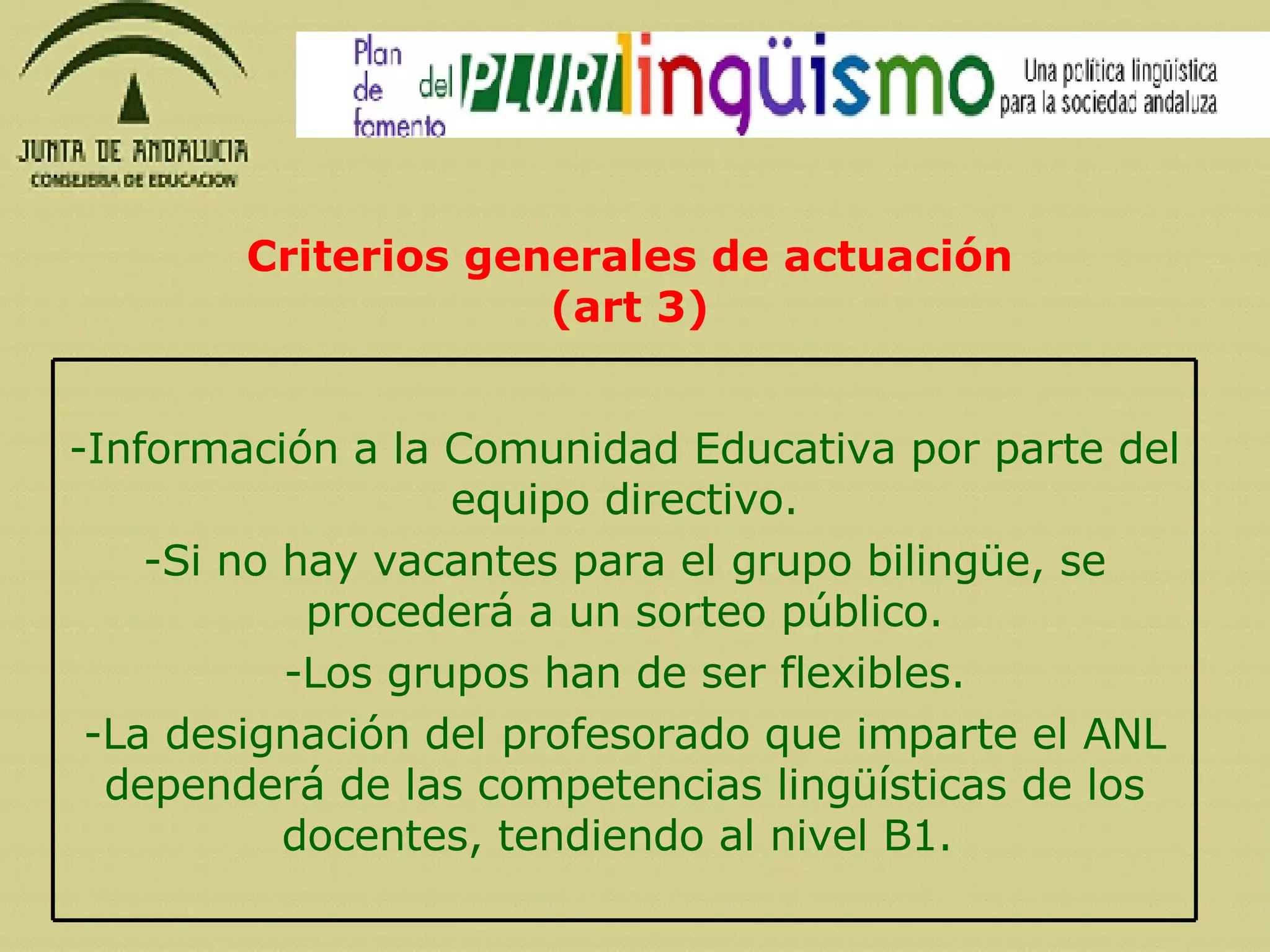 Criterios generales de actuación (art 3) Información a la Comunidad Educativa por parte del equipo directivo. Si no hay vacantes para el grupo bilingüe, se procederá a un sorteo público. Los grupos han de ser flexibles. La designación del profesorado que imparte el ANL dependerá de las competencias lingüísticas de los docentes, tendiendo al nivel B1.  