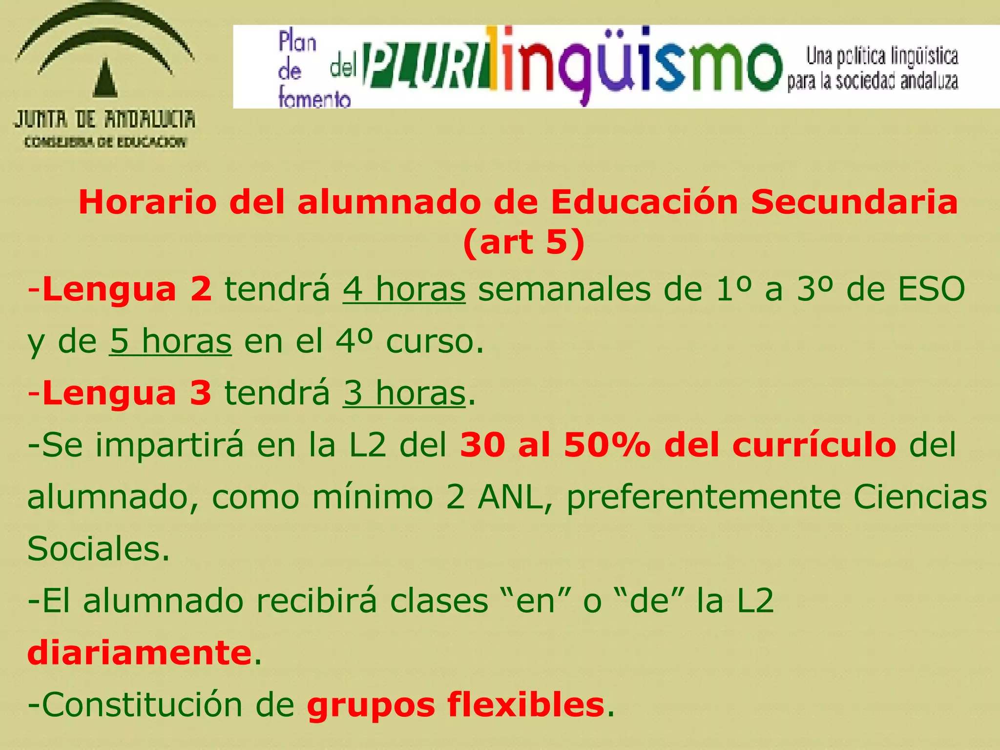 Horario del alumnado de Educación Secundaria (art 5) Lengua 2  tendrá  4 horas  semanales de 1º a 3º de ESO y de  5 horas  en el 4º curso.  Lengua 3  tendrá  3 horas . Se impartirá en la L2 del  30 al 50% del currículo  del alumnado, como mínimo 2 ANL, preferentemente Ciencias Sociales. El alumnado recibirá clases “en” o “de” la L2  diariamente . Constitución de  grupos flexibles . 
