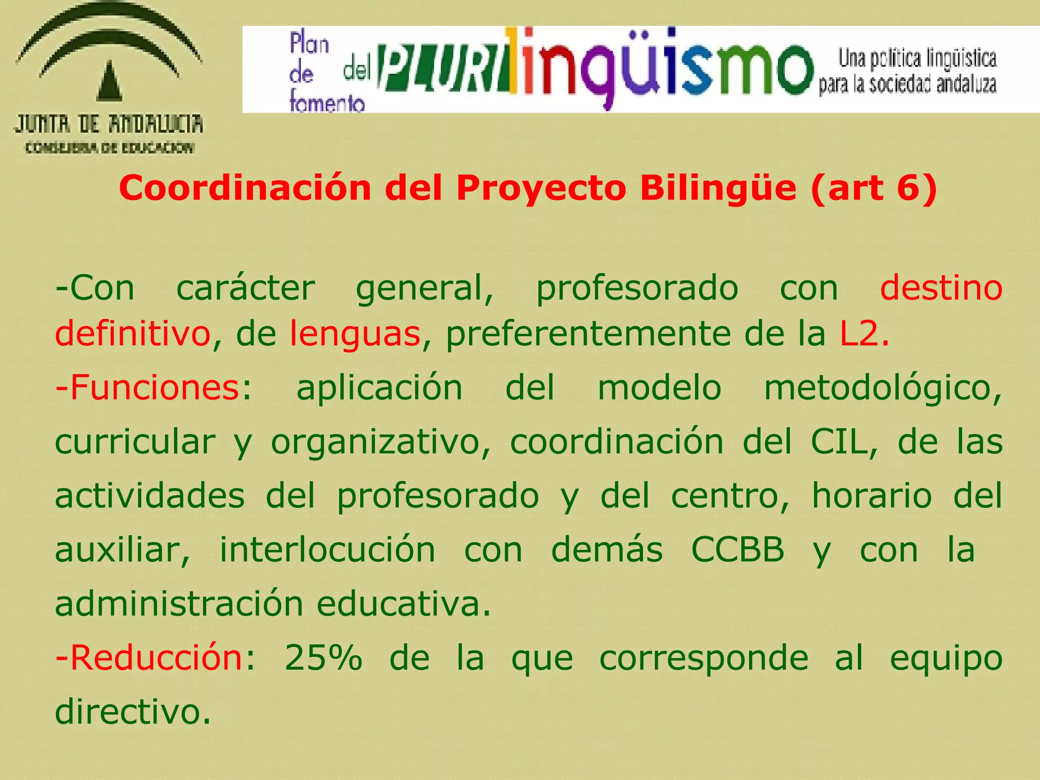 Coordinación del Proyecto Bilingüe (art 6) -Con carácter general, profesorado con  destino definitivo , de  lenguas , preferentemente de la  L2. Funciones : aplicación del modelo metodológico, curricular y organizativo, coordinación del CIL, de las actividades del profesorado y del centro, horario del auxiliar, interlocución con demás CCBB y con la  administración educativa. Reducción : 25% de la que corresponde al equipo directivo. 