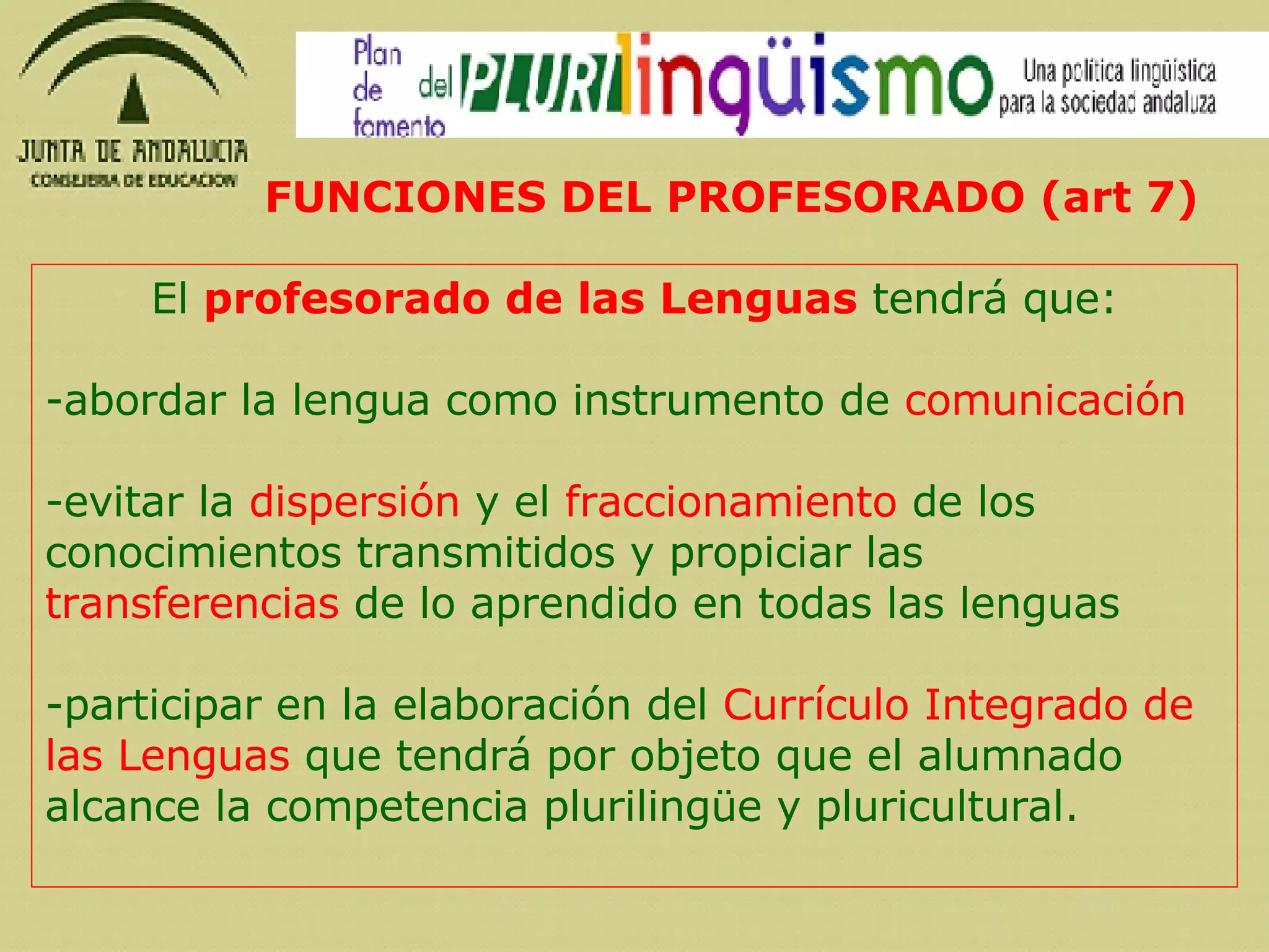 El  profesorado de las Lenguas  tendrá que: abordar la lengua como instrumento de  comunicación evitar la  dispersión  y el  fraccionamiento  de los conocimientos transmitidos y propiciar las  transferencias  de lo aprendido en todas las lenguas participar en la elaboración del  Currículo Integrado de las Lenguas  que tendrá por objeto que el alumnado alcance la competencia plurilingüe y pluricultural. FUNCIONES DEL PROFESORADO (art 7) 