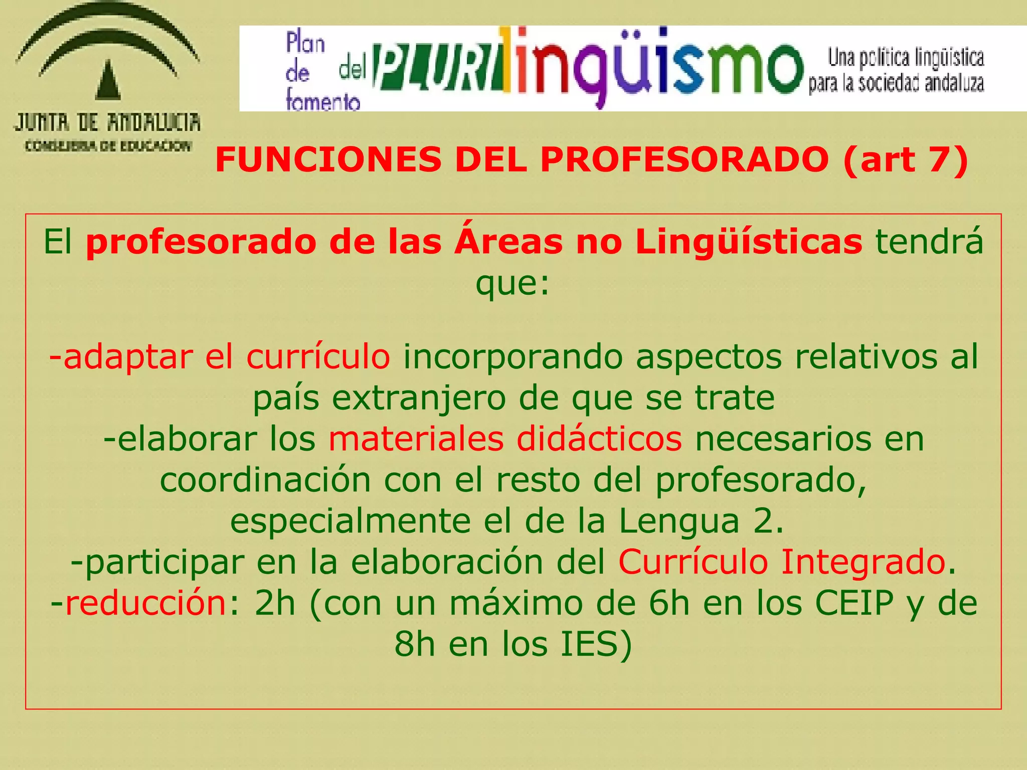 El  profesorado de las Áreas no Lingüísticas  tendrá que: adaptar el currículo  incorporando aspectos relativos al país extranjero de que se trate elaborar los  materiales didácticos  necesarios en coordinación con el resto del profesorado, especialmente el de la Lengua 2.  -participar en la elaboración del  Currículo Integrado . - reducción : 2h (con un máximo de 6h en los CEIP y de 8h en los IES) FUNCIONES DEL PROFESORADO (art 7) 