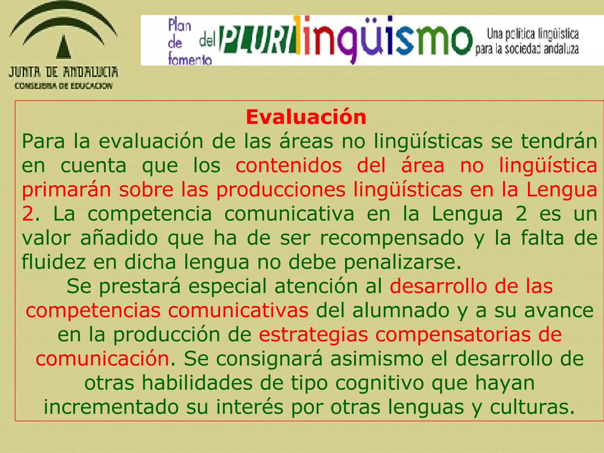 Evaluación   Para la evaluación de las áreas no lingüísticas se tendrán en cuenta que los  contenidos del área no lingüística primarán sobre las producciones lingüísticas en la Lengua 2 . La competencia comunicativa en la Lengua 2 es un valor añadido que ha de ser recompensado y la falta de fluidez en dicha lengua no debe penalizarse.  Se prestará especial atención al  desarrollo de las competencias comunicativas  del alumnado y a su avance en la producción de  estrategias compensatorias de comunicación . Se consignará asimismo el desarrollo de otras habilidades de tipo cognitivo que hayan incrementado su interés por otras lenguas y culturas. 