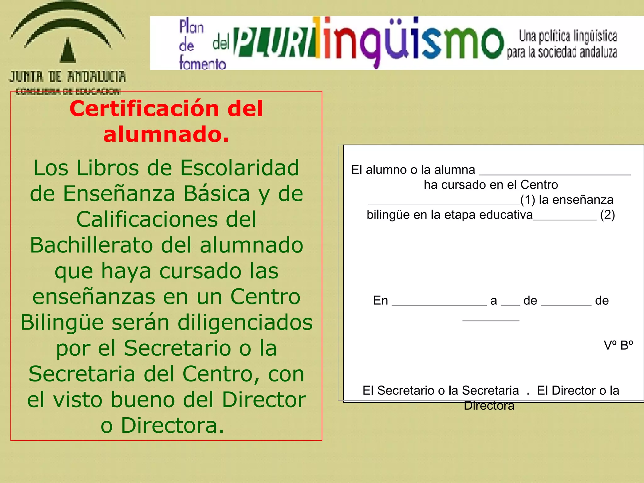 Certificación del alumnado.   Los Libros de Escolaridad de Enseñanza Básica y de Calificaciones del Bachillerato del alumnado que haya cursado las enseñanzas en un Centro Bilingüe serán diligenciados por el Secretario o la Secretaria del Centro, con el visto bueno del Director o Directora.    El alumno o la alumna ________________________ ha cursado en el Centro ________________________(1) la enseñanza bilingüe en la etapa educativa__________ (2)     En _______________ a ___ de ________ de _________   Vº Bº     El Secretario o la Secretaria  .  El Director o la Directora      