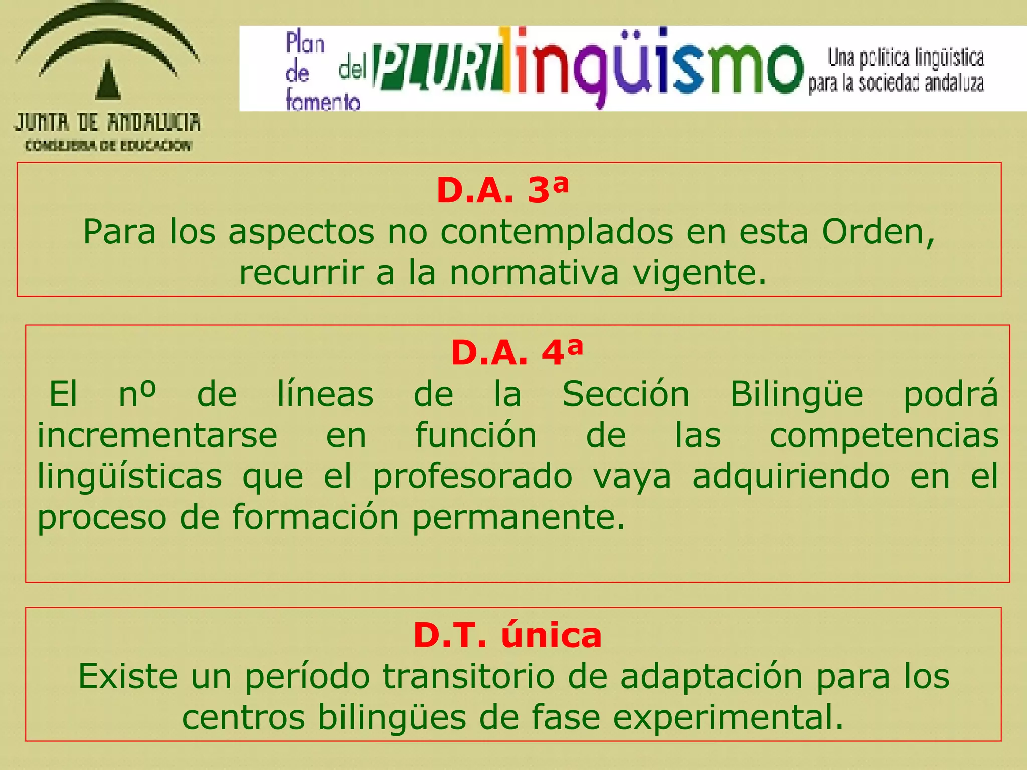 D.A. 3ª  Para los aspectos no contemplados en esta Orden, recurrir a la normativa vigente.  D.A. 4ª   El nº de líneas de la Sección Bilingüe  podrá incrementarse en función de las competencias lingüísticas que el profesorado vaya adquiriendo en el proceso de formación permanente.  D.T. única  Existe un período transitorio de adaptación para los centros bilingües de fase experimental. 