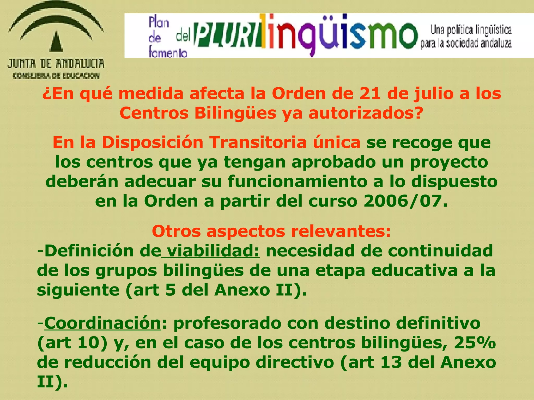 Otros aspectos relevantes: Definición de  viabilidad:  necesidad de continuidad de los grupos bilingües de una etapa educativa a la siguiente (art 5 del Anexo II). Coordinación : profesorado con destino definitivo (art 10) y, en el caso de los centros bilingües, 25% de reducción del equipo directivo (art 13 del Anexo II). En la Disposición Transitoria única  se recoge que los centros que ya tengan aprobado un proyecto deberán adecuar su funcionamiento a lo dispuesto en la Orden a partir del curso 2006/07. ¿En qué medida afecta la Orden de 21 de julio a los Centros Bilingües ya autorizados? 