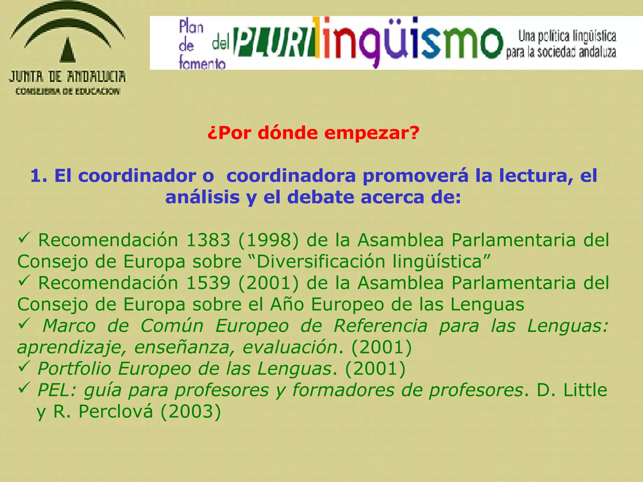 ¿Por dónde empezar? 1. El coordinador o  coordinadora promoverá la lectura, el análisis y el debate acerca de: Recomendación 1383 (1998) de la Asamblea Parlamentaria del Consejo de Europa sobre “Diversificación lingüística” Recomendación 1539 (2001) de la Asamblea Parlamentaria del Consejo de Europa sobre el Año Europeo de las Lenguas Marco de Común Europeo de Referencia para las Lenguas: aprendizaje, enseñanza, evaluación . (2001) Portfolio Europeo de las Lenguas .  (2001) PEL: guía para profesores y formadores de profesores . D. Little y R. Perclová (2003) 