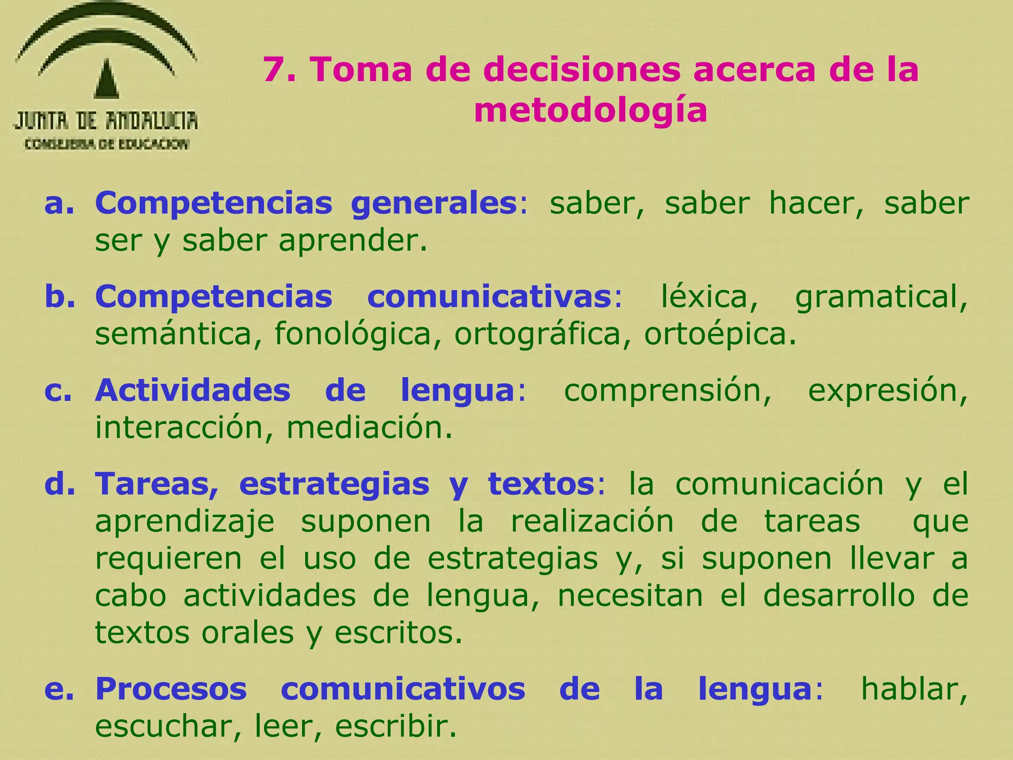 Competencias generales :  saber, saber hacer, saber ser y saber aprender. Competencias comunicativas :  léxica, gramatical, semántica, fonológica, ortográfica, ortoépica. Actividades de lengua :  comprensión, expresión, interacción, mediación. Tareas, estrategias y textos :  la comunicación y el aprendizaje suponen la realización de tareas  que requieren el uso de estrategias y, si suponen llevar a cabo actividades de lengua, necesitan el desarrollo de textos orales y escritos. Procesos comunicativos de la lengua :  hablar, escuchar, leer, escribir. 7. Toma de decisiones acerca de la metodología 