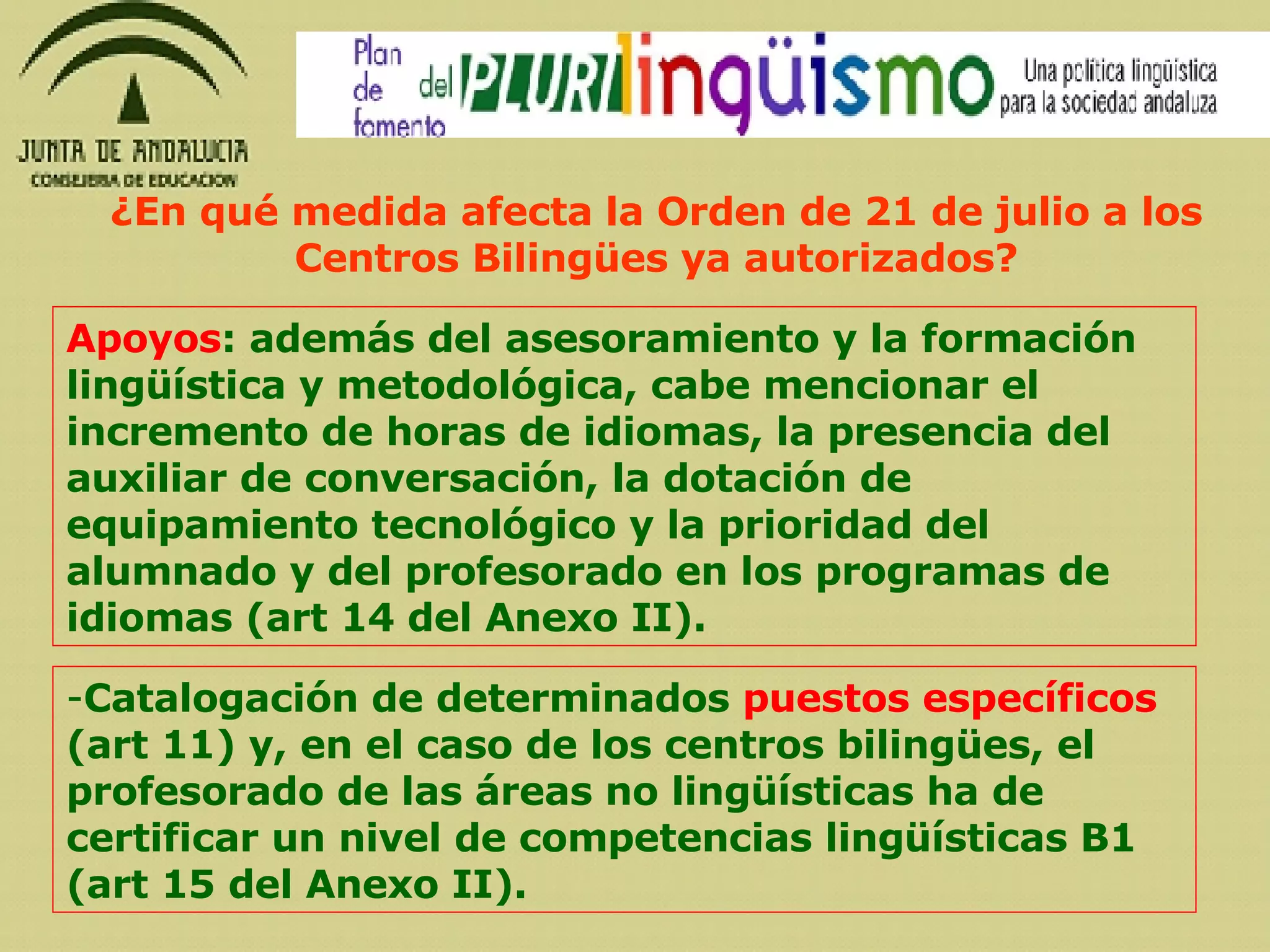 Apoyos : además del asesoramiento y la formación lingüística y metodológica, cabe mencionar el incremento de horas de idiomas, la presencia del auxiliar de conversación, la dotación de equipamiento tecnológico y la prioridad del alumnado y del profesorado en los programas de idiomas (art 14 del Anexo II). Catalogación de determinados  puestos específicos  (art 11) y, en el caso de los centros bilingües, el profesorado de las áreas no lingüísticas ha de certificar un nivel de competencias lingüísticas B1 (art 15 del Anexo II). ¿En qué medida afecta la Orden de 21 de julio a los Centros Bilingües ya autorizados? 