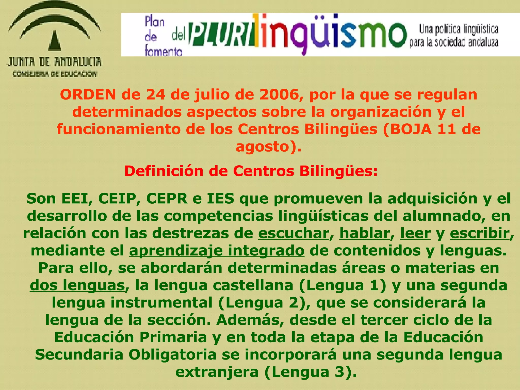 ORDEN de 24 de julio de 2006, por la que se regulan determinados aspectos sobre la organización y el funcionamiento de los Centros Bilingües (BOJA 11 de agosto). Definición de Centros Bilingües: Son EEI, CEIP, CEPR e IES que promueven la adquisición y el desarrollo de las competencias lingüísticas del alumnado, en relación con las destrezas de  escuchar ,  hablar ,  leer  y  escribir , mediante el  aprendizaje integrado  de contenidos y lenguas. Para ello, se abordarán determinadas áreas o materias en  dos lenguas , la lengua castellana (Lengua 1) y una segunda lengua instrumental (Lengua 2), que se considerará la lengua de la sección. Además, desde el tercer ciclo de la Educación Primaria y en toda la etapa de la Educación Secundaria Obligatoria se incorporará una segunda lengua extranjera (Lengua 3).   