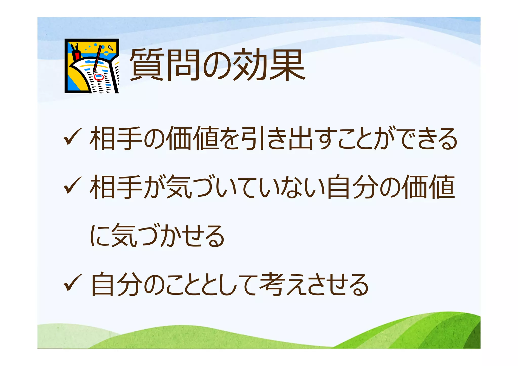 質問の効果
 相⼿の価値を引き出すことができる
 相⼿が気づいていない⾃分の価値
に気づかせる
 ⾃分のこととして考えさせる
 
