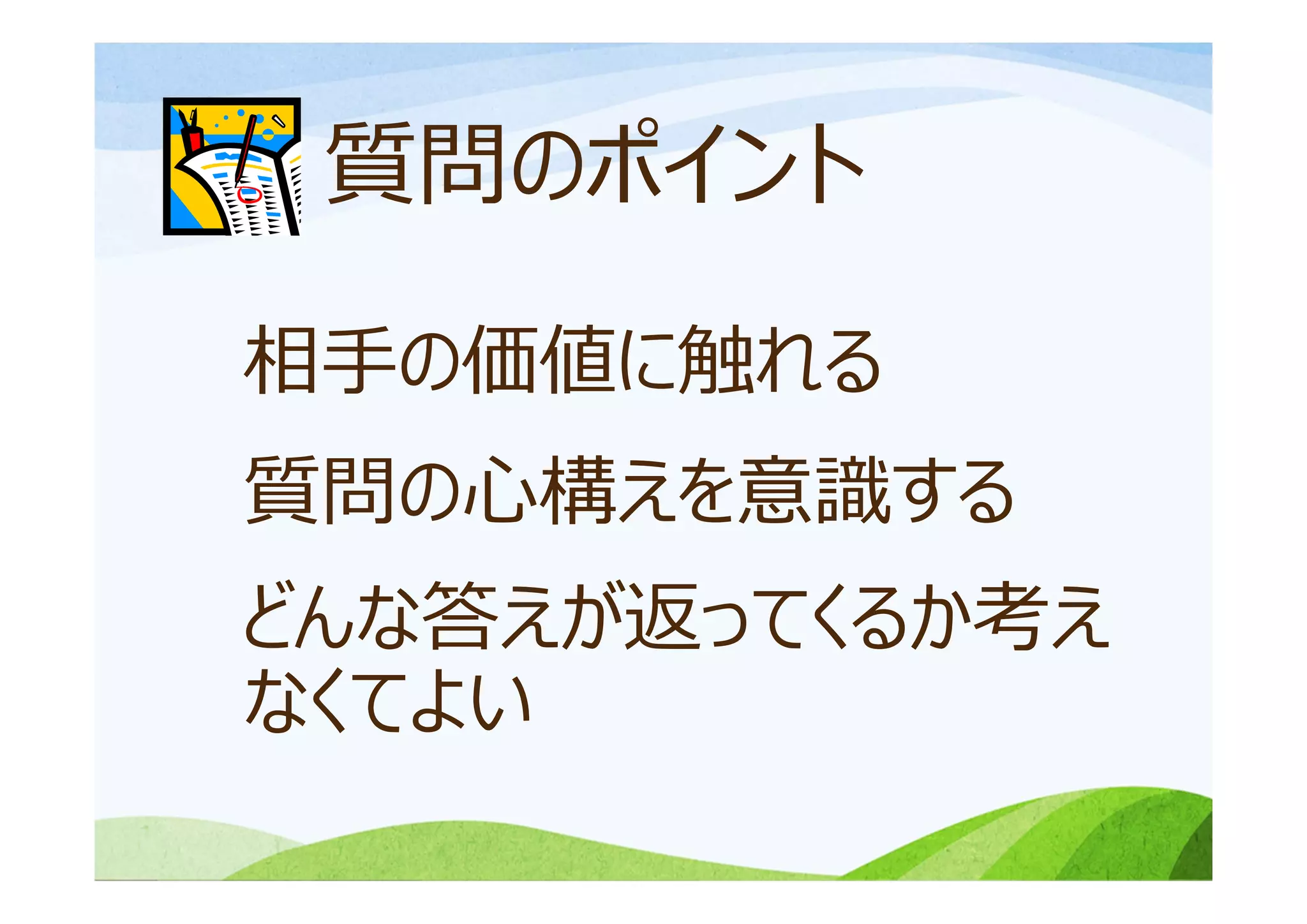 質問のポイント
相⼿の価値に触れる
質問の⼼構えを意識する
どんな答えが返ってくるか考え
なくてよい
 