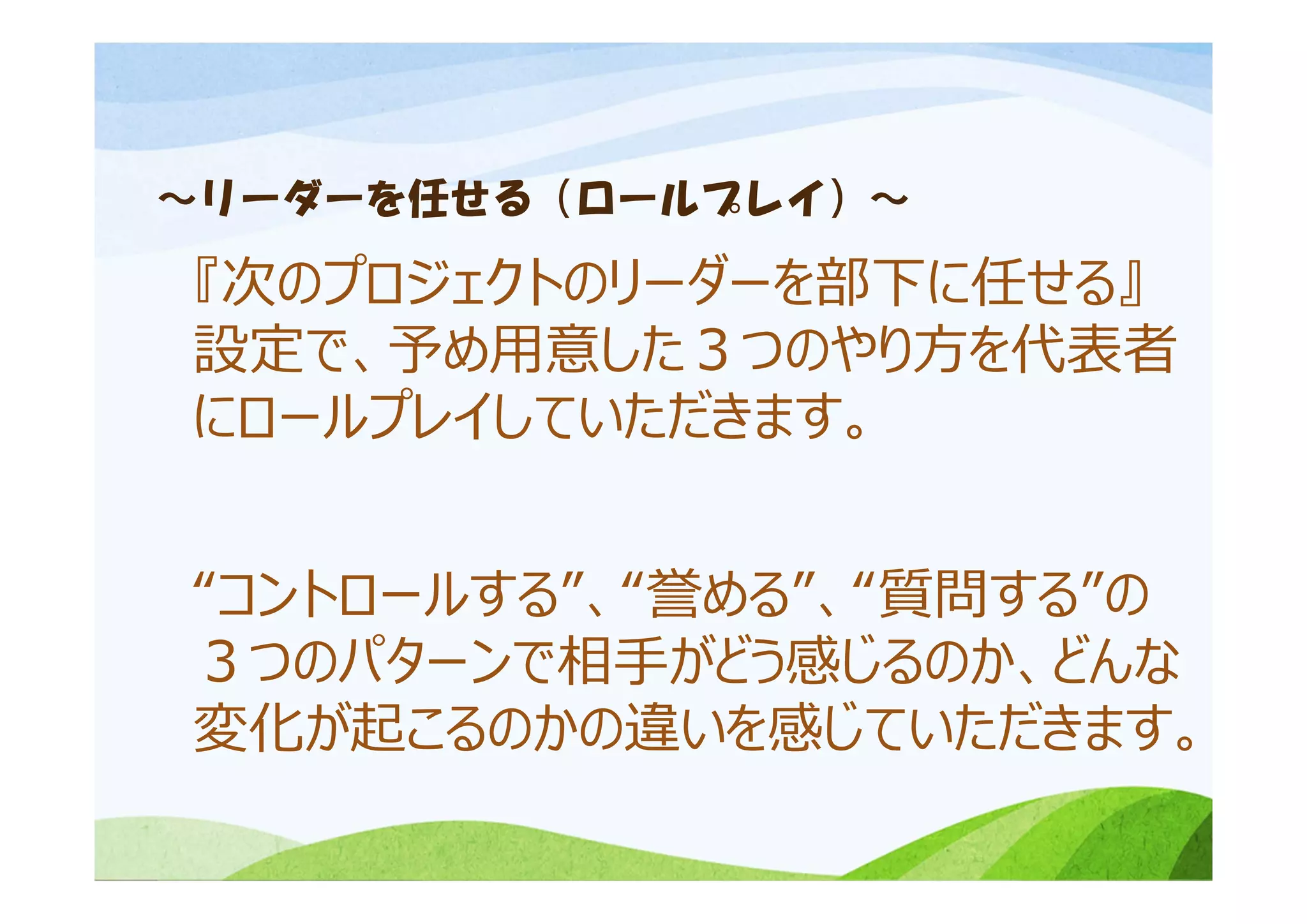 ～リーダーを任せる（ロールプレイ）～
『次のプロジェクトのリーダーを部下に任せる』
設定で、予め⽤意した３つのやり⽅を代表者
にロールプレイしていただきます。
“コントロールする”、“誉める”、“質問する”の
３つのパターンで相⼿がどう感じるのか、どんな
変化が起こるのかの違いを感じていただきます。
 