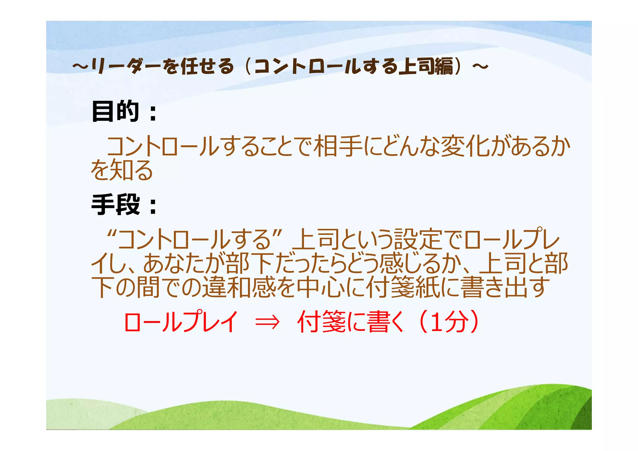 ～リーダーを任せる（コントロールする上司編）～
⽬的：
コントロールすることで相⼿にどんな変化があるか
を知る
⼿段：
“コントロールする” 上司という設定でロールプレ
イし、あなたが部下だったらどう感じるか、上司と部
下の間での違和感を中⼼に付箋紙に書き出す
ロールプレイ ⇒ 付箋に書く（1分）
 