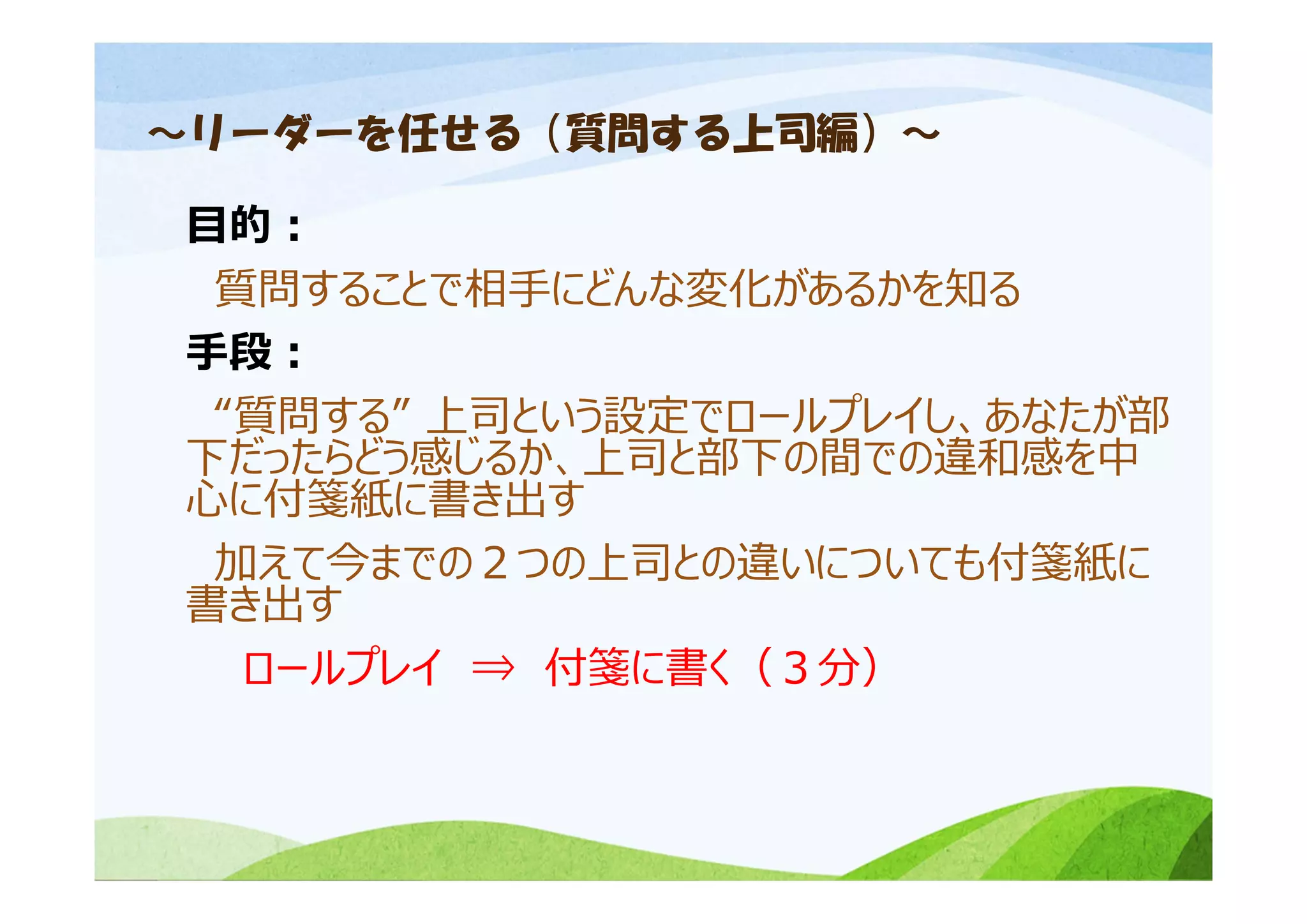 ～リーダーを任せる（質問する上司編）～
⽬的：
質問することで相⼿にどんな変化があるかを知る
⼿段：
“質問する” 上司という設定でロールプレイし、あなたが部
下だったらどう感じるか、上司と部下の間での違和感を中
⼼に付箋紙に書き出す
加えて今までの２つの上司との違いについても付箋紙に
書き出す
ロールプレイ ⇒ 付箋に書く（３分）
 