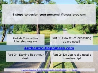 6 steps to design your personal fitness program
Part 1- How much exercising
do we need?
Part 4- Your active
lifestyle program
Part 2- Do you really need a
membership?
Part 3- Staying fit at your
desk
Authentic-Happiness.com
Check your Happiness Score. Free, no registration, instant feedback. I Contact
 