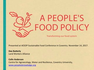 A PEOPLE'S
FOOD POLICY
Transforming our food system
Presented	at	AESOP	Sustainable	Food	Conference	in	Coventry.	November	14,	2017.	
	
Dee	Bu&erly		
Land	Workers	Alliance	
	
Colin	Anderson	
Centre	for	Agroecology,	Water	and	Resilience,	Coventry	University,	
www.peoplesknowledge.org	
 