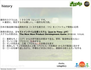 (C) 2010 Kazumasa EBATA
最初のスクラムは、１９９３年（らしい）です。
 ※ 厳密に、特定するのは難しい。一般的な有力説。
日本の製造業の製品開発手法（トヨタ生産方式：TPS）をソフトウェア開発に応用
発想の原点は、ジャストインタイム生産システム（Just In Time : JIT）
スクラムの原点は、The New New Product Development Game (野中郁次郎、竹内弘高)
 ①：重要なモノ（コア）から出荷可能な状態まで造る。原則、製造物は変えない
 ②：モノと工程（プロセス）を検証する
 ③：モノの改良点、工程（プロセス）の改善点を探す
 ④：発見した “モノの改良点と工程（プロセス）の改善点” から次の製造に活かす
 ⑤：①∼④を繰り返しながら、市場など状況に対応し、価値ある新たなモノを作る
history
thanks,
cubagallery
Wednesday, November 3, 2010
 