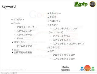 (C) 2010 Kazumasa EBATA
● プロダクト
● ロール
 ・ プロダクトオーナー
 ・ スクラムマスター
 ・ スクラムチーム
 ・ チーム
● スプリント
 ・ タイムボックス
● done
● 出荷可能な成果物
● ストーリー
● タスク
● ベロシティ
● イベント
 ・ スプリントプランニング
（Part.Ⅰ、Part.Ⅱ）
 ・ デイリースクラム
 ・ スプリントレビュー
 ・ スプリントレトロスペクテイブ
(ふりかえり)
● ログ
 ・ プロダクトバックログ
 ・ スプリントバックログ
keyword
thanks,
foxriver1
Wednesday, November 3, 2010
 
