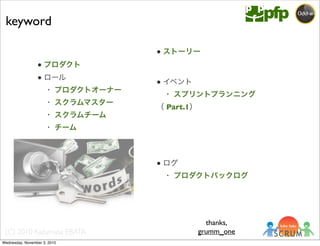 (C) 2010 Kazumasa EBATA
● プロダクト
● ロール
 ・ プロダクトオーナー
 ・ スクラムマスター
 ・ スクラムチーム
 ・ チーム
● ストーリー
● イベント
 ・ スプリントプランニング
（ Part.1）
● ログ
 ・ プロダクトバックログ
keyword
thanks,
grumm_one
Wednesday, November 3, 2010
 