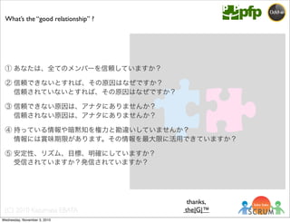 (C) 2010 Kazumasa EBATA
① あなたは、全てのメンバーを信頼していますか？
② 信頼できないとすれば、その原因はなぜですか？
  信頼されていないとすれば、その原因はなぜですか？
③ 信頼できない原因は、アナタにありませんか？
  信頼されない原因は、アナタにありませんか？
④ 持っている情報や暗黙知を権力と勘違いしていませんか？
  情報には賞味期限があります。その情報を最大限に活用できていますか？
⑤ 安定性、リズム、目標、明確にしていますか？
  受信されていますか？発信されていますか？
What’s the “good relationship” ?
thanks,
the|G|™
Wednesday, November 3, 2010
 