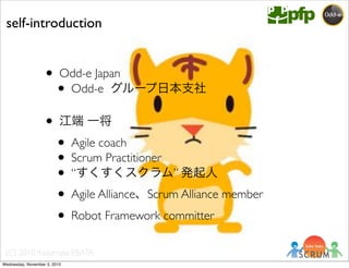 (C) 2010 Kazumasa EBATA
• Odd-e Japan
• Odd-e グループ日本支社
• 江端 一将
• Agile coach
• Scrum Practitioner
• “すくすくスクラム” 発起人
• Agile Alliance、Scrum Alliance member
• Robot Framework committer
self-introduction
Wednesday, November 3, 2010
 