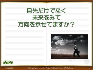 目先だけでなく
               未来をみて
            方向を示せてますか？




2/18/2012    ©All copyrights reserved by Project Facilitation Project & N.Maekawa   32
 