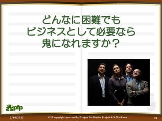 どんなに困難でも
            ビジネスとして必要なら
              鬼になれますか？




2/18/2012     ©All copyrights reserved by Project Facilitation Project & N.Maekawa   33
 