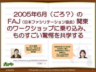 2005年6月（ごろ？）の
 FAJ（日本ファシリテーション協会）関東
 のワークショップに乗り込み、
  ものすごい驚愕を共学する
                        すごい偶然                                全体を仕切っていたのは
                      同じグループになった                               そのあと一緒に
                      翔泳社の岩切さんと                              本を書かせていただく
                         初対面                                    新岡さん
                                                                （もう一人の仕切りは
                                                                大学の先輩だったり）


        http://d.hatena.ne.jp/IWAKIRI/20050626
                                   ↑証拠(^^ゞ


2/18/2012               ©All copyrights reserved by Project Facilitation Project & N.Maekawa   7
 