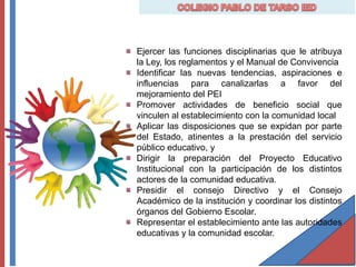 Ejercer las funciones disciplinarias que le atribuya
la Ley, los reglamentos y el Manual de Convivencia
Identificar las nuevas tendencias, aspiraciones e
influencias para canalizarlas a favor del
mejoramiento del PEI
Promover actividades de beneficio social que
vinculen al establecimiento con la comunidad local
Aplicar las disposiciones que se expidan por parte
del Estado, atinentes a la prestación del servicio
público educativo, y
Dirigir la preparación del Proyecto Educativo
Institucional con la participación de los distintos
actores de la comunidad educativa.
Presidir el consejo Directivo y el Consejo
Académico de la institución y coordinar los distintos
órganos del Gobierno Escolar.
Representar el establecimiento ante las autoridades
educativas y la comunidad escolar.
 