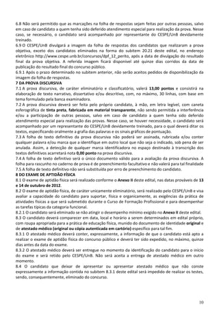10
6.8 Não será permitido que as marcações na folha de respostas sejam feitas por outras pessoas, salvo
em caso de candidato a quem tenha sido deferido atendimento especial para realização da prova. Nesse
caso, se necessário, o candidato será acompanhado por representante do CESPE/UnB devidamente
treinado.
6.9 O CESPE/UnB divulgará a imagem da folha de respostas dos candidatos que realizaram a prova
objetiva, exceto dos candidatos eliminados na forma do subitem 20.21 deste edital, no endereço
eletrônico http://www.cespe.unb.br/concursos/dpf_12_perito, após a data de divulgação do resultado
final da prova objetiva. A referida imagem ficará disponível até quinze dias corridos da data de
publicação do resultado final do concurso público.
6.9.1 Após o prazo determinado no subitem anterior, não serão aceitos pedidos de disponibilização da
imagem da folha de respostas.
7 DA PROVA DISCURSIVA
7.1 A prova discursiva, de caráter eliminatório e classificatório, valerá 13,00 pontos e consistirá na
elaboração de texto narrativo, dissertativo e/ou descritivo, com, no máximo, 30 linhas, com base em
tema formulado pela banca examinadora.
7.2 A prova discursiva deverá ser feita pelo próprio candidato, à mão, em letra legível, com caneta
esferográfica de tinta preta, fabricada em material transparente, não sendo permitida a interferência
e/ou a participação de outras pessoas, salvo em caso de candidato a quem tenha sido deferido
atendimento especial para realização das provas. Nesse caso, se houver necessidade, o candidato será
acompanhado por um representante do CESPE/UnB devidamente treinado, para o qual deverá ditar os
textos, especificando oralmente a grafia das palavras e os sinais gráficos de pontuação.
7.3 A folha de texto definitivo da prova discursiva não poderá ser assinada, rubricada e/ou conter
qualquer palavra e/ou marca que a identifique em outro local que não seja o indicado, sob pena de ser
anulada. Assim, a detecção de qualquer marca identificadora no espaço destinado à transcrição dos
textos definitivos acarretará nota 0,00 ponto na prova discursiva.
7.4 A folha de texto definitivo será o único documento válido para a avaliação da prova discursiva. A
folha para rascunho no caderno de prova é de preenchimento facultativo e não valerá para tal finalidade
7.5 A folha de texto definitivo não será substituída por erro de preenchimento do candidato.
8 DO EXAME DE APTIDÃO FÍSICA
8.1 O exame de aptidão física será realizado conforme o Anexo II deste edital, nas datas prováveis de 13
e 14 de outubro de 2012.
8.2 O exame de aptidão física, de caráter unicamente eliminatório, será realizado pelo CESPE/UnB e visa
avaliar a capacidade do candidato para suportar, física e organicamente, as exigências da prática de
atividades físicas a que será submetido durante o Curso de Formação Profissional e para desempenhar
as tarefas típicas da categoria funcional.
8.2.1 O candidato será eliminado se não atingir o desempenho mínimo exigido no Anexo II deste edital.
8.3 O candidato deverá comparecer em data, local e horário a serem determinados em edital próprio,
com roupa apropriada para a prática de educação física, munido do documento de identidade original e
de atestado médico (original ou cópia autenticada em cartório) específico para tal fim.
8.3.1 O atestado médico deverá conter, expressamente, a informação de que o candidato está apto a
realizar o exame de aptidão física do concurso público e deverá ter sido expedido, no máximo, quinze
dias antes da data do exame.
8.3.2 O atestado médico deverá ser entregue no momento da identificação do candidato para o início
do exame e será retido pelo CESPE/UnB. Não será aceita a entrega de atestado médico em outro
momento.
8.4 O candidato que deixar de apresentar ou apresentar atestado médico que não conste
expressamente a informação contida no subitem 8.3.1 deste edital será impedido de realizar os testes,
sendo, consequentemente, eliminado do concurso.
 