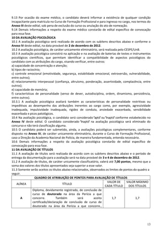 13
9.13 Por ocasião do exame médico, o candidato deverá informar a existência de qualquer condição
incapacitante para matrícula no Curso de Formação Profissional e para ingresso no cargo, nos termos do
Anexo III deste edital, sob pena de exclusão do curso ou anulação do ato de nomeação.
9.14 Demais informações a respeito do exame médico constarão de edital específico de convocação
para essa fase.
10 DA AVALIAÇÃO PSICOLÓGICA
10.1 A avaliação psicológica será realizada de acordo com os subitens descritos abaixo e conforme o
Anexo IV deste edital, na data provável de 2 de dezembro de 2012.
10.2 A avaliação psicológica, de caráter unicamente eliminatório, será realizada pelo CESPE/UnB.
10.3 A avaliação psicológica consistirá na aplicação e na avaliação de baterias de testes e instrumentos
psicológicos científicos, que permitam identificar a compatibilidade de aspectos psicológicos do
candidato com as atribuições do cargo, visando verificar, entre outros:
a) capacidade de concentração e atenção;
b) tipos de raciocínio;
c) controle emocional (emotividade, segurança, estabilidade emocional, extroversão, vulnerabilidade,
entre outros);
d) relacionamento interpessoal (confiança, altruísmo, ponderação, assertividade, complacência, entre
outros);
e) capacidade de memória;
f) características de personalidade (senso de dever, autodisciplina, ordem, dinamismo, persistência,
entre outros).
10.3.1 A avaliação psicológica avaliará também as características de personalidade restritivas ou
impeditivas ao desempenho das atribuições inerentes ao cargo como, por exemplo, agressividade
inadequada, impulsividade inadequada, rigidez de conduta, ansiedade exacerbada, sensibilidade
exacerbada e picos patológicos.
10.4 Na avaliação psicológica, o candidato será considerado“apto” ou“inapto” conforme estabelecido no
Anexo IV deste edital. O candidato considerado “inapto” na avaliação psicológica será eliminado do
concurso e não terá classificação alguma.
10.5 O candidato poderá ser submetido, ainda, a avaliações psicológicas complementares, conforme
disposto no Anexo IV, de caráter unicamente eliminatório, durante o Curso de Formação Profissional,
caso a Direção da Academia Nacional de Polícia, de maneira fundamentada, entenda necessário.
10.6 Demais informações a respeito da avaliação psicológica constarão de edital específico de
convocação para essa fase.
11 DA AVALIAÇÃO DE TÍTULOS
11.1 A avaliação de títulos será realizada de acordo com os subitens descritos abaixo e o período de
entrega da documentação para a avaliação será na data provável de 3 e 4 de dezembro de 2012.
11.2 A avaliação de títulos, de caráter unicamente classificatório, valerá até 7,00 pontos, mesmo que a
soma dos valores dos títulos apresentados seja superior a esse valor.
11.3 Somente serão aceitos os títulos abaixo relacionados, observados os limites de pontos do quadro a
seguir.
QUADRO DE ATRIBUIÇÃO DE PONTOS PARA AVALIAÇÃO DE TÍTULOS
ALÍNEA TÍTULO
VALOR DE
CADA TÍTULO
VALOR MÁXIMO
DOS TÍTULOS
A
Diploma, devidamente registrado, de conclusão de
curso de doutorado na área da Perícia a que
concorre. Também será aceito
certificado/declaração de conclusão de curso de
doutorado na área da Perícia a que concorre.,
1,7 1,7
 