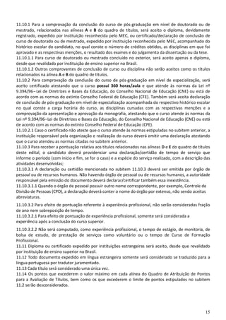 15
11.10.1 Para a comprovação da conclusão do curso de pós-graduação em nível de doutorado ou de
mestrado, relacionados nas alíneas A e B do quadro de títulos, será aceito o diploma, devidamente
registrado, expedido por instituição reconhecida pelo MEC, ou certificado/declaração de conclusão de
curso de doutorado ou de mestrado, expedido por instituição reconhecida pelo MEC, acompanhado do
histórico escolar do candidato, no qual conste o número de créditos obtidos, as disciplinas em que foi
aprovado e as respectivas menções, o resultado dos exames e do julgamento da dissertação ou da tese.
11.10.1.1 Para curso de doutorado ou mestrado concluído no exterior, será aceito apenas o diploma,
desde que revalidado por instituição de ensino superior no Brasil.
11.10.1.2 Outros comprovantes de conclusão de curso ou disciplina não serão aceitos como os títulos
relacionados na alínea A e B do quadro de títulos.
11.10.2 Para comprovação da conclusão do curso de pós-graduação em nível de especialização, será
aceito certificado atestando que o curso possui 360 horas/aula e que atende às normas da Lei nº
9.394/96–Lei de Diretrizes e Bases da Educação, do Conselho Nacional de Educação (CNE) ou está de
acordo com as normas do extinto Conselho Federal de Educação (CFE). Também será aceita declaração
de conclusão de pós-graduação em nível de especialização acompanhada do respectivo histórico escolar
no qual conste a carga horária do curso, as disciplinas cursadas com as respectivas menções e a
comprovação da apresentação e aprovação da monografia, atestando que o curso atende às normas da
Lei nº 9.394/96–Lei de Diretrizes e Bases da Educação, do Conselho Nacional de Educação (CNE) ou está
de acordo com as normas do extinto Conselho Federal de Educação (CFE).
11.10.2.1 Caso o certificado não ateste que o curso atende às normas estipuladas no subitem anterior, a
instituição responsável pela organização e realização do curso deverá emitir uma declaração atestando
que o curso atendeu as normas citadas no subitem anterior.
11.10.3 Para receber a pontuação relativa aos títulos relacionados nas alíneas D e E do quadro de títulos
deste edital, o candidato deverá providenciar uma declaração/certidão de tempo de serviço que
informe o período (com início e fim, se for o caso) e a espécie do serviço realizado, com a descrição das
atividades desenvolvidas;
11.10.3.1 A declaração ou certidão mencionada no subitem 11.10.3 deverá ser emitida por órgão de
pessoal ou de recursos humanos. Não havendo órgão de pessoal ou de recursos humanos, a autoridade
responsável pela emissão do documento deverá declarar/certificar também essa inexistência.
11.10.3.1.1 Quando o órgão de pessoal possuir outro nome correspondente, por exemplo, Controle de
Divisão de Pessoas (CPD), a declaração deverá conter o nome do órgão por extenso, não sendo aceitas
abreviaturas.
11.10.3.2 Para efeito de pontuação referente à experiência profissional, não serão consideradas fração
de ano nem sobreposição de tempo.
11.10.3.2.1 Para efeito de pontuação de experiência profissional, somente será considerada a
experiência após a conclusão do curso superior.
11.10.3.2.2 Não será computado, como experiência profissional, o tempo de estágio, de monitoria, de
bolsa de estudo, de prestação de serviços como voluntário ou o tempo de Curso de Formação
Profissional.
11.11 Diploma ou certificado expedido por instituições estrangeiras será aceito, desde que revalidado
por instituição de ensino superior no Brasil.
11.12 Todo documento expedido em língua estrangeira somente será considerado se traduzido para a
língua portuguesa por tradutor juramentado.
11.13 Cada título será considerado uma única vez.
11.14 Os pontos que excederem o valor máximo em cada alínea do Quadro de Atribuição de Pontos
para a Avaliação de Títulos, bem como os que excederem o limite de pontos estipulados no subitem
11.2 serão desconsiderados.
 