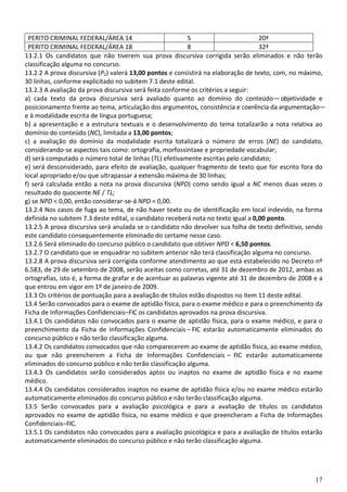 17
PERITO CRIMINAL FEDERAL/ÁREA 14 5 20ª
PERITO CRIMINAL FEDERAL/ÁREA 18 8 32ª
13.2.1 Os candidatos que não tiverem sua prova discursiva corrigida serão eliminados e não terão
classificação alguma no concurso.
13.2.2 A prova discursiva (P2) valerá 13,00 pontos e consistirá na elaboração de texto, com, no máximo,
30 linhas, conforme explicitado no subitem 7.1 deste edital.
13.2.3 A avaliação da prova discursiva será feita conforme os critérios a seguir:
a) cada texto da prova discursiva será avaliado quanto ao domínio do conteúdo— objetividade e
posicionamento frente ao tema, articulação dos argumentos, consistência e coerência da argumentação—
e à modalidade escrita de língua portuguesa;
b) a apresentação e a estrutura textuais e o desenvolvimento do tema totalizarão a nota relativa ao
domínio do conteúdo (NC), limitada a 13,00 pontos;
c) a avaliação do domínio da modalidade escrita totalizará o número de erros (NE) do candidato,
considerando-se aspectos tais como: ortografia, morfossintaxe e propriedade vocabular;
d) será computado o número total de linhas (TL) efetivamente escritas pelo candidato;
e) será desconsiderado, para efeito de avaliação, qualquer fragmento de texto que for escrito fora do
local apropriado e/ou que ultrapassar a extensão máxima de 30 linhas;
f) será calculada então a nota na prova discursiva (NPD) como sendo igual a NC menos duas vezes o
resultado do quociente NE / TL;
g) se NPD < 0,00, então considerar-se-á NPD = 0,00.
13.2.4 Nos casos de fuga ao tema, de não haver texto ou de identificação em local indevido, na forma
definida no subitem 7.3 deste edital, o candidato receberá nota no texto igual a 0,00 ponto.
13.2.5 A prova discursiva será anulada se o candidato não devolver sua folha de texto definitivo, sendo
este candidato consequentemente eliminado do certame nesse caso.
13.2.6 Será eliminado do concurso público o candidato que obtiver NPD < 6,50 pontos.
13.2.7 O candidato que se enquadrar no subitem anterior não terá classificação alguma no concurso.
13.2.8 A prova discursiva será corrigida conforme atendimento ao que está estabelecido no Decreto nº
6.583, de 29 de setembro de 2008, serão aceitas como corretas, até 31 de dezembro de 2012, ambas as
ortografias, isto é, a forma de grafar e de acentuar as palavras vigente até 31 de dezembro de 2008 e a
que entrou em vigor em 1º de janeiro de 2009.
13.3 Os critérios de pontuação para a avaliação de títulos estão dispostos no item 11 deste edital.
13.4 Serão convocados para o exame de aptidão física, para o exame médico e para o preenchimento da
Ficha de Informações Confidenciais–FIC os candidatos aprovados na prova discursiva.
13.4.1 Os candidatos não convocados para o exame de aptidão física, para o exame médico, e para o
preenchimento da Ficha de Informações Confidenciais – FIC estarão automaticamente eliminados do
concurso público e não terão classificação alguma.
13.4.2 Os candidatos convocados que não comparecerem ao exame de aptidão física, ao exame médico,
ou que não preencherem a Ficha de Informações Confidenciais – FIC estarão automaticamente
eliminados do concurso público e não terão classificação alguma.
13.4.3 Os candidatos serão considerados aptos ou inaptos no exame de aptidão física e no exame
médico.
13.4.4 Os candidatos considerados inaptos no exame de aptidão física e/ou no exame médico estarão
automaticamente eliminados do concurso público e não terão classificação alguma.
13.5 Serão convocados para a avaliação psicológica e para a avaliação de títulos os candidatos
aprovados no exame de aptidão física, no exame médico e que preencheram a Ficha de Informações
Confidenciais–FIC.
13.5.1 Os candidatos não convocados para a avaliação psicológica e para a avaliação de títulos estarão
automaticamente eliminados do concurso público e não terão classificação alguma.
 