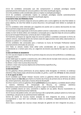 18
13.5.2 Os candidatos convocados que não comparecerem à avaliação psicológica estarão
automaticamente eliminados do concurso público e não terão classificação alguma.
13.5.3 Os candidatos serão considerados aptos ou inaptos na avaliação psicológica.
13.5.4 Os candidatos considerados inaptos na avaliação psicológica estarão automaticamente
eliminados do concurso público e não terão classificação alguma.
14 DA NOTA FINAL NA PRIMEIRA ETAPA
14.1 A nota final na primeira etapa do concurso público será a soma algébrica da nota final obtida na
prova objetiva, da nota final obtida na prova discursiva e da pontuação total obtida na avaliação de
títulos.
14.2 Os candidatos serão ordenados por cargo/área de acordo com os valores decrescentes da nota
final na primeira etapa do concurso público.
14.3 Com base na lista organizada na forma do subitem anterior e observados os critérios de desempate
citados no item 15 deste edital, será realizada a convocação para a segunda etapa do concurso público
(Curso de Formação Profissional), na forma do item 17 deste edital.
14.4 Somente participará da segunda etapa do concurso público o candidato convocado na forma do
subitem anterior, classificado dentro do número exato de vagas previsto neste edital, observando-se o
disposto no subitem 17.1.4 deste edital.
14.5 Os candidatos não convocados para a matrícula no Curso de Formação Profissional estarão
automaticamente eliminados do concurso.
14.6 Todos os cálculos citados neste edital serão considerados até a segunda casa decimal,
arredondando-se o número para cima, se o algarismo da terceira casa decimal for igual ou superior a
cinco.
15 DOS CRITÉRIOS DE DESEMPATE
15.1 Em caso de empate na nota final na primeira etapa do concurso terá preferência o candidato que,
na seguinte ordem:
a) tiver idade igual ou superior a sessenta anos, até o último dia de inscrição neste concurso, conforme
artigo 27, parágrafo único, do Estatuto do Idoso;
b) obtiver a maior nota na prova discursiva (P2);
c) obtiver a maior nota na prova objetiva de conhecimentos específicos (P₁B);
d) tiver a maior idade.
16 DOS RECURSOS
16.1 Os gabaritos oficiais preliminares da prova objetiva serão divulgados na Internet, no endereço
eletrônico http://www.cespe.unb.br/concursos/dpf_12_perito, a partir das 19 horas da data provável
de 21 de agosto de 2012.
16.2 O candidato que desejar interpor recursos contra os gabaritos oficiais preliminares da prova
objetiva disporá de dois dias para fazê-lo no horário das 9 horas do primeiro dia às 18 horas do último
dia, ininterruptamente, observado o horário oficial de Brasília/DF.
16.3 Para recorrer contra os gabaritos oficiais preliminares da prova objetiva, o candidato deverá utilizar
o Sistema Eletrônico de Interposição de Recurso, no endereço eletrônico
http://www.cespe.unb.br/concursos/dpf_12_perito, e seguir as instruções ali contidas.
16.4 O candidato deverá ser claro, consistente e objetivo em seu pleito. Recurso inconsistente ou
intempestivo será preliminarmente indeferido.
16.5 O recurso não poderá conter, em outro local que não o apropriado, qualquer palavra ou marca que
o identifique, sob pena de ser preliminarmente indeferido.
16.6 Se do exame de recursos resultar anulação de item integrante de prova, a pontuação
correspondente a esse item será atribuída a todos os candidatos, independentemente de terem
recorrido.
16.6.1 Caso a avaliação dos recursos enseje alteração de gabarito de item integrante da prova, o
 