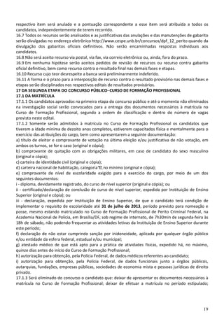 19
respectivo item será anulado e a pontuação correspondente a esse item será atribuída a todos os
candidatos, independentemente de terem recorrido.
16.7 Todos os recursos serão analisados e as justificativas das anulações e das manutenções de gabarito
serão divulgadas no endereço eletrônico http://www.cespe.unb.br/concursos/dpf_12_perito quando da
divulgação dos gabaritos oficiais definitivos. Não serão encaminhadas respostas individuais aos
candidatos.
16.8 Não será aceito recurso via postal, via fax, via correio eletrônico ou, ainda, fora do prazo.
16.9 Em nenhuma hipótese serão aceitos pedidos de revisão de recursos ou recurso contra gabarito
oficial definitivo, bem como recurso contra o resultado final nas demais fases e etapas.
16.10 Recurso cujo teor desrespeite a banca será preliminarmente indeferido.
16.11 A forma e o prazo para a interposição de recurso contra o resultado provisório nas demais fases e
etapas serão disciplinados nos respectivos editais de resultados provisórios.
17 DA SEGUNDA ETAPA DO CONCURSO PÚBLICO–CURSO DE FORMAÇÃO PROFISSIONAL
17.1 DA MATRÍCULA
17.1.1 Os candidatos aprovados na primeira etapa do concurso público e até o momento não eliminados
na investigação social serão convocados para a entrega dos documentos necessários à matrícula no
Curso de Formação Profissional, segundo a ordem de classificação e dentro do número de vagas
previsto neste edital.
17.1.2 Somente serão admitidos à matrícula no Curso de Formação Profissional os candidatos que
tiverem a idade mínima de dezoito anos completos, estiverem capacitados física e mentalmente para o
exercício das atribuições do cargo, bem como apresentarem a seguinte documentação:
a) título de eleitor e comprovante de votação na última eleição e/ou justificativa de não votação, em
ambos os turnos, se for o caso (original e cópia);
b) comprovante de quitação com as obrigações militares, em caso de candidato do sexo masculino
(original e cópia);
c) carteira de identidade civil (original e cópia);
d) carteira nacional de habilitação, categoria“b”,no mínimo (original e cópia);
e) comprovante de nível de escolaridade exigido para o exercício do cargo, por meio de um dos
seguintes documentos:
i - diploma, devidamente registrado, do curso de nível superior (original e cópia); ou
ii - certificado/declaração de conclusão de curso de nível superior, expedida por Instituição de Ensino
Superior (original e cópia); ou
iii - declaração, expedida por Instituição de Ensino Superior, de que o candidato terá condição de
implementar o requisito de escolaridade até 31 de julho de 2013, período previsto para nomeação e
posse, mesmo estando matriculado no Curso de Formação Profissional de Perito Criminal Federal, na
Academia Nacional de Polícia, em Brasília/DF, sob regime de internato, de 7h30min de segunda-feira às
18h de sábado, não podendo frequentar as atividades letivas da Instituição de Ensino Superior durante
este período;
f) declaração de não estar cumprindo sanção por inidoneidade, aplicada por qualquer órgão público
e/ou entidade da esfera federal, estadual e/ou municipal;
g) atestado médico de que está apto para a prática de atividades físicas, expedido há, no máximo,
quinze dias antes do início do Curso de Formação Profissional;
h) autorização para obtenção, pela Polícia Federal, de dados médicos referentes ao candidato;
i) autorização para obtenção, pela Polícia Federal, de dados funcionais junto a órgãos públicos,
autarquias, fundações, empresas públicas, sociedades de economia mista e pessoas jurídicas de direito
privado.
17.1.3 Será eliminado do concurso o candidato que: deixar de apresentar os documentos necessários à
matrícula no Curso de Formação Profissional; deixar de efetuar a matrícula no período estipulado;
 