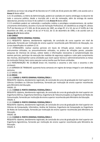 2
obediência ao inciso I do artigo 8º do Decreto-Lei nº 2.320, de 26 de janeiro de 1987, e de acordo com o
Anexo V deste edital.
1.4.1 O candidato, a critério da Administração, poderá ser avaliado em exame antidrogas no decorrer de
todo o concurso público, desde a inscrição até o ato de nomeação, além da entrega do exame
laboratorial, prevista no inciso IV do subitem 3.1 do Anexo III deste edital.
1.5 O candidato poderá ser submetido a avaliações médica e psicológica complementares, de caráter
unicamente eliminatório, durante o Curso de Formação Profissional, em obediência ao artigo 6º, alíneas
“c”e“f”, do Decreto-Lei nº 2.320, de 26 de janeiro de 1987, ao artigo 9º, VI e VII, da Lei nº 4.878, de 3 de
dezembro de 1965, ao artigo 14 da Lei nº 8.112, de 11 de dezembro de 1990, e de acordo com os
Anexos III e IV deste edital.
2 DO CARGO
2.1 CARGO: PERITO CRIMINAL FEDERAL
2.1.1 REQUISITO: diploma, devidamente registrado, de conclusão de curso superior em nível de
graduação, fornecido por instituição de ensino superior reconhecida pelo Ministério da Educação, nos
cursos especificados no subitem 2.1.6.
2.1.2 ATRIBUIÇÕES: realizar exames periciais em locais de infração penal, realizar exames em
instrumentos utilizados, ou presumivelmente utilizados, na prática de infrações penais, proceder
pesquisas de interesse do serviço, coletar dados e informações necessários à complementação dos
exames periciais, participar da execução das medidas de segurança orgânica e zelar pelo cumprimento
das mesmas, desempenhar outras atividades que visem apoiar técnica e administrativamente as metas
da Instituição Policial, bem como executar outras tarefas que lhe forem atribuídas.
2.1.3 REMUNERAÇÃO: R$ 13.368,68 (treze mil, trezentos e sessenta e oito reais e sessenta e oito
centavos).
2.1.4 JORNADA DE TRABALHO: quarenta horas semanais em regime de tempo integral e com dedicação
exclusiva.
2.1.5 VAGAS: 100.
2.1.6 ÁREAS
2.1.6.1 CARGO 1: PERITO CRIMINAL FEDERAL/ÁREA 1
REQUISITO: diploma, devidamente registrado, de conclusão de curso de graduação de nível superior em
Ciências Contábeis ou Ciências Econômicas, fornecido por instituição de ensino superior reconhecida
pelo Ministério da Educação.
VAGAS: 12.
2.1.6.2 CARGO 2: PERITO CRIMINAL FEDERAL/ÁREA 2
REQUISITO: diploma, devidamente registrado, de conclusão de curso de graduação de nível superior em
Engenharia Elétrica, Engenharia Eletrônica, Engenharia de Telecomunicações ou Engenharia de Redes de
Comunicação, fornecido por instituição de ensino superior reconhecida pelo Ministério da Educação.
VAGAS: 3.
2.1.6.3 CARGO 3: PERITO CRIMINAL FEDERAL/ÁREA 3
REQUISITO: diploma, devidamente registrado, de conclusão de curso de graduação de nível superior em
Ciências da Computação, Informática, Análise de Sistemas, Engenharia da Computação ou Engenharia
de Redes de Comunicação, fornecido por instituição de ensino superior reconhecida pelo Ministério da
Educação.
VAGAS: 18.
2.1.6.4 CARGO 4: PERITO CRIMINAL FEDERAL/ÁREA 4
REQUISITO: diploma, devidamente registrado, de conclusão de curso de graduação de nível superior em
Engenharia Agronômica, fornecido por instituição de ensino superior reconhecida pelo Ministério da
Educação.
VAGAS: 4.
 