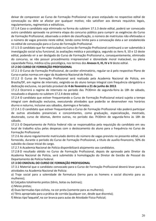 20
deixar de comparecer ao Curso de Formação Profissional no prazo estipulado no respectivo edital de
convocação ou dele se afastar por qualquer motivo; não satisfizer aos demais requisitos legais,
regulamentares, regimentais e editalícios.
17.1.4 Caso o candidato seja eliminado na forma do subitem 17.1.3 deste edital, poderá ser convocado
outro candidato aprovado na primeira etapa do concurso público para cumprir as exigências do Curso
de Formação Profissional, observada a ordem de classificação, o número de matrículas não efetivadas e
o número de vagas previsto neste edital, tendo como limite para a convocação data a ser estabelecida
no edital de convocação para o Curso de Formação Profissional.
17.1.5 O candidato que for matriculado no Curso de Formação Profissional continuará a ser submetido à
investigação social e/ou funcional, às avaliações médica e psicológica, segundo os itens 9, 10 e 12 deste
edital, podendo vir a ser desligado do Curso de Formação Profissional e, consequentemente, eliminado
do concurso, se não possuir procedimento irrepreensível e idoneidade moral inatacável, ou plena
capacidade física, médica e/ou psicológica, nos termos dos Anexos II, III, IV e V deste edital.
17.2 DO CURSO DE FORMAÇÃO PROFISSIONAL
17.2.1 O Curso de Formação Profissional, de caráter eliminatório, regular-se-á pelo respectivo Plano de
Curso e pelas normas em vigor da Academia Nacional de Polícia.
17.2.2 O Curso de Formação Profissional será realizado pela Academia Nacional de Polícia, em
Brasília/DF, em regime de internato, exigindo-se do aluno tempo integral com frequência obrigatória e
dedicação exclusiva, no período provável de 4 de fevereiro a 21 de junho de 2013.
17.2.3 Ocorrerá o regime de internato no período das 7h30min de segunda-feira às 18h de sábado,
ressalvado o disposto no subitem 17.2.4 deste edital.
17.2.4 O candidato que estiver frequentando o Curso de Formação Profissional estará sujeito a tempo
integral com dedicação exclusiva, executando atividades que poderão se desenvolver nos horários
diurno e noturno, inclusive aos sábados, domingos e feriados.
17.2.4.1 O candidato que estiver frequentando o Curso de Formação Profissional não poderá participar
de outras atividades presenciais e concomitantes, como graduação, especialização, mestrado,
doutorado, curso de idiomas, dentre outras, no período das 7h30min de segunda-feira às 18h de
sábado.
17.2.5 O Departamento de Polícia Federal não se responsabiliza pela requisição do candidato em seu
local de trabalho e/ou pelas despesas com o deslocamento do aluno para a frequência no Curso de
Formação Profissional.
17.2.6 Ao aluno regularmente matriculado dentro do número de vagas previsto no presente edital, será
fornecido, durante o período do Curso de Formação Profissional, a título de auxílio-financeiro, 50% do
subsídio da classe inicial do cargo.
17.2.7 A Academia Nacional de Polícia disponibilizará alojamento aos candidatos.
17.2.8 O resultado obtido no Curso de Formação Profissional, depois de aprovado pelo Diretor da
Academia Nacional de Polícia, será submetido à homologação do Diretor de Gestão de Pessoal do
Departamento de Polícia Federal.
17.3 DO ENXOVAL DO CURSO DE FORMAÇÃO PROFISSIONAL
17.3.1 Material que o candidato convocado para o Curso de Formação Profissional deverá levar para as
atividades na Academia Nacional de Polícia:
a) Traje social para a solenidade de formatura (terno para os homens e social discreto para as
mulheres);
b) Calçados totalmente pretos (tênis, botas ou botinas);
c) Meias pretas;
d) Duas bermudas tipo ciclista, na cor preta (somente para as mulheres);
e) Tênis apropriado para a prática de corrida (qualquer cor, desde que discreta);
f) Meias tipo“soquete”, na cor branca para aulas de Atividade Física Policial;
 