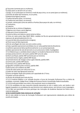 21
g) Top preto (somente para as mulheres);
h) Calças jeans ou de brim em cor clara;
i) Sunga, na cor preta (para os homens) e maiô de peça única, na cor preta (para as mulheres);
j) Chinelos de dedo tipo havaianas, na cor preta;
k) Material de higiene pessoal;
l) Toalhas de banho (duas, no mínimo);
m) Toalhas de rosto (duas, no mínimo);
n) Lençóis, colchas para cama de solteiro e fronhas (duas peças de cada, no mínimo);
o) Travesseiro;
p) Cobertor;
q) Pendrive de no mínimo 4 Gigabytes;
r) Algemas com chave e porta algemas;
s) Capa para chuva transparente;
t) Lanterna tática com bateria e porta lanterna tática;
u) Cinto em nylon preto (tipo SWAT BDU)– medidas da fita de aproximadamente 3,8 cm de largura e
espessura de aproximadamente 0,2 cm;
v) Luvas de látex (de procedimento cirúrgico);
w) Porta luvas de látex (opcional);
x) Kit de camuflagem de rosto nas cores verde e preta;
y) Calça e gandola operacional camuflados (na cor selva padrão Exército Brasileiro);
z) Joelheira operacional tática (preferencialmente na cor preta) (opcional);
aa) Bota operacional de sola de borracha na cor preta (cano médio–6 polegadas).
17.3.2 Material que o candidato deverá adquirir na Academia Nacional de Polícia:
a) Calças pretas de brim e de tactel, padrão ANP (uma de cada);
b) Short azul Royal, padrão ANP (somente para os homens);
c) Camiseta branca regata, padrão ANP (duas);
d) Camiseta branca de mangas curtas e gola redonda, padrão ANP;
e) Camisa polo, padrão ANP (duas);
f) Camiseta cinza, padrão ANP (duas);
g) Agasalho completo preto e branco, padrão ANP;
h) Boné preto com emblema da ANP;
i) Cinto de nylon preto com velcro de 3,5 cm;
j) Coldre de nylon tipo“panqueca”universal;
k) Porta carregador duplo para pistola com capacidade de 17 tiros;
l) Protetor auricular externo;
m) Óculos de proteção para aulas de tiro;
17.3.3 O material didático a ser utilizado durante o Curso de Formação Profissional fica a critério do
candidato, incluindo: Código Penal, Código de Processo Penal e Constituição Federal atualizados.
17.3.4 Só serão permitidas uma mala e uma sacola por aluno no alojamento.
17.3.5 Os candidatos do sexo masculino deverão apresentar-se com o cabelo curto, sem barba e sem
bigode (raspados) e os candidatos do sexo feminino com cabelos presos, sem brincos e sem maquiagem.
17.3.6 Não será permitido ao aluno participar das instruções da Academia Nacional de Polícia sem o
material adequado.
18 DA CLASSIFICAÇÃO PARA ESCOLHA DE LOTAÇÃO
18.1 A nota obtida no Curso de Formação Profissional será rigorosamente obedecida para efeito de
escolha de lotação.
 