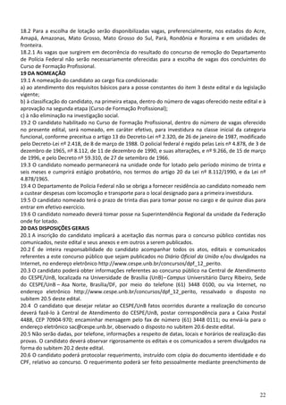 22
18.2 Para a escolha de lotação serão disponibilizadas vagas, preferencialmente, nos estados do Acre,
Amapá, Amazonas, Mato Grosso, Mato Grosso do Sul, Pará, Rondônia e Roraima e em unidades de
fronteira.
18.2.1 As vagas que surgirem em decorrência do resultado do concurso de remoção do Departamento
de Polícia Federal não serão necessariamente oferecidas para a escolha de vagas dos concluintes do
Curso de Formação Profissional.
19 DA NOMEAÇÃO
19.1 A nomeação do candidato ao cargo fica condicionada:
a) ao atendimento dos requisitos básicos para a posse constantes do item 3 deste edital e da legislação
vigente;
b) à classificação do candidato, na primeira etapa, dentro do número de vagas oferecido neste edital e à
aprovação na segunda etapa (Curso de Formação Profissional);
c) à não eliminação na investigação social.
19.2 O candidato habilitado no Curso de Formação Profissional, dentro do número de vagas oferecido
no presente edital, será nomeado, em caráter efetivo, para investidura na classe inicial da categoria
funcional, conforme preceitua o artigo 13 do Decreto-Lei nº 2.320, de 26 de janeiro de 1987, modificado
pelo Decreto-Lei nº 2.418, de 8 de março de 1988. O policial federal é regido pelas Leis nº 4.878, de 3 de
dezembro de 1965, nº 8.112, de 11 de dezembro de 1990, e suas alterações, e nº 9.266, de 15 de março
de 1996, e pelo Decreto nº 59.310, de 27 de setembro de 1966.
19.3 O candidato nomeado permanecerá na unidade onde for lotado pelo período mínimo de trinta e
seis meses e cumprirá estágio probatório, nos termos do artigo 20 da Lei nº 8.112/1990, e da Lei nº
4.878/1965.
19.4 O Departamento de Polícia Federal não se obriga a fornecer residência ao candidato nomeado nem
a custear despesas com locomoção e transporte para o local designado para a primeira investidura.
19.5 O candidato nomeado terá o prazo de trinta dias para tomar posse no cargo e de quinze dias para
entrar em efetivo exercício.
19.6 O candidato nomeado deverá tomar posse na Superintendência Regional da unidade da Federação
onde for lotado.
20 DAS DISPOSIÇÕES GERAIS
20.1 A inscrição do candidato implicará a aceitação das normas para o concurso público contidas nos
comunicados, neste edital e seus anexos e em outros a serem publicados.
20.2 É de inteira responsabilidade do candidato acompanhar todos os atos, editais e comunicados
referentes a este concurso público que sejam publicados no Diário Oficial da União e/ou divulgados na
Internet, no endereço eletrônico http://www.cespe.unb.br/concursos/dpf_12_perito.
20.3 O candidato poderá obter informações referentes ao concurso público na Central de Atendimento
do CESPE/UnB, localizada na Universidade de Brasília (UnB)–Campus Universitário Darcy Ribeiro, Sede
do CESPE/UnB – Asa Norte, Brasília/DF, por meio do telefone (61) 3448 0100, ou via Internet, no
endereço eletrônico http://www.cespe.unb.br/concursos/dpf_12_perito, ressalvado o disposto no
subitem 20.5 deste edital.
20.4 O candidato que desejar relatar ao CESPE/UnB fatos ocorridos durante a realização do concurso
deverá fazê-lo à Central de Atendimento do CESPE/UnB, postar correspondência para a Caixa Postal
4488, CEP 70904-970; encaminhar mensagem pelo fax de número (61) 3448 0111; ou enviá-la para o
endereço eletrônico sac@cespe.unb.br, observado o disposto no subitem 20.6 deste edital.
20.5 Não serão dadas, por telefone, informações a respeito de datas, locais e horários de realização das
provas. O candidato deverá observar rigorosamente os editais e os comunicados a serem divulgados na
forma do subitem 20.2 deste edital.
20.6 O candidato poderá protocolar requerimento, instruído com cópia do documento identidade e do
CPF, relativo ao concurso. O requerimento poderá ser feito pessoalmente mediante preenchimento de
 