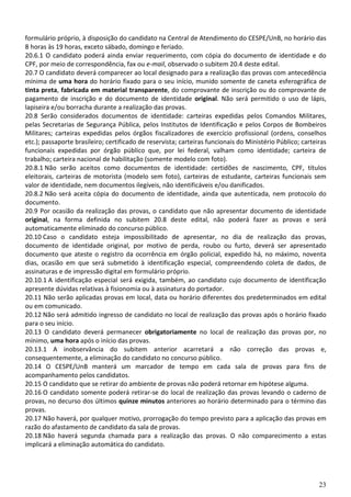 23
formulário próprio, à disposição do candidato na Central de Atendimento do CESPE/UnB, no horário das
8 horas às 19 horas, exceto sábado, domingo e feriado.
20.6.1 O candidato poderá ainda enviar requerimento, com cópia do documento de identidade e do
CPF, por meio de correspondência, fax ou e-mail, observado o subitem 20.4 deste edital.
20.7 O candidato deverá comparecer ao local designado para a realização das provas com antecedência
mínima de uma hora do horário fixado para o seu início, munido somente de caneta esferográfica de
tinta preta, fabricada em material transparente, do comprovante de inscrição ou do comprovante de
pagamento de inscrição e do documento de identidade original. Não será permitido o uso de lápis,
lapiseira e/ou borracha durante a realização das provas.
20.8 Serão considerados documentos de identidade: carteiras expedidas pelos Comandos Militares,
pelas Secretarias de Segurança Pública, pelos Institutos de Identificação e pelos Corpos de Bombeiros
Militares; carteiras expedidas pelos órgãos fiscalizadores de exercício profissional (ordens, conselhos
etc.); passaporte brasileiro; certificado de reservista; carteiras funcionais do Ministério Público; carteiras
funcionais expedidas por órgão público que, por lei federal, valham como identidade; carteira de
trabalho; carteira nacional de habilitação (somente modelo com foto).
20.8.1 Não serão aceitos como documentos de identidade: certidões de nascimento, CPF, títulos
eleitorais, carteiras de motorista (modelo sem foto), carteiras de estudante, carteiras funcionais sem
valor de identidade, nem documentos ilegíveis, não identificáveis e/ou danificados.
20.8.2 Não será aceita cópia do documento de identidade, ainda que autenticada, nem protocolo do
documento.
20.9 Por ocasião da realização das provas, o candidato que não apresentar documento de identidade
original, na forma definida no subitem 20.8 deste edital, não poderá fazer as provas e será
automaticamente eliminado do concurso público.
20.10 Caso o candidato esteja impossibilitado de apresentar, no dia de realização das provas,
documento de identidade original, por motivo de perda, roubo ou furto, deverá ser apresentado
documento que ateste o registro da ocorrência em órgão policial, expedido há, no máximo, noventa
dias, ocasião em que será submetido à identificação especial, compreendendo coleta de dados, de
assinaturas e de impressão digital em formulário próprio.
20.10.1 A identificação especial será exigida, também, ao candidato cujo documento de identificação
apresente dúvidas relativas à fisionomia ou à assinatura do portador.
20.11 Não serão aplicadas provas em local, data ou horário diferentes dos predeterminados em edital
ou em comunicado.
20.12 Não será admitido ingresso de candidato no local de realização das provas após o horário fixado
para o seu início.
20.13 O candidato deverá permanecer obrigatoriamente no local de realização das provas por, no
mínimo, uma hora após o início das provas.
20.13.1 A inobservância do subitem anterior acarretará a não correção das provas e,
consequentemente, a eliminação do candidato no concurso público.
20.14 O CESPE/UnB manterá um marcador de tempo em cada sala de provas para fins de
acompanhamento pelos candidatos.
20.15 O candidato que se retirar do ambiente de provas não poderá retornar em hipótese alguma.
20.16 O candidato somente poderá retirar-se do local de realização das provas levando o caderno de
provas, no decurso dos últimos quinze minutos anteriores ao horário determinado para o término das
provas.
20.17 Não haverá, por qualquer motivo, prorrogação do tempo previsto para a aplicação das provas em
razão do afastamento de candidato da sala de provas.
20.18 Não haverá segunda chamada para a realização das provas. O não comparecimento a estas
implicará a eliminação automática do candidato.
 