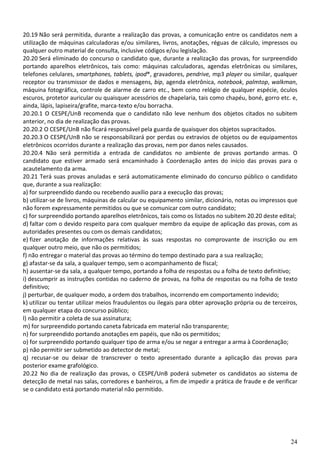 24
20.19 Não será permitida, durante a realização das provas, a comunicação entre os candidatos nem a
utilização de máquinas calculadoras e/ou similares, livros, anotações, réguas de cálculo, impressos ou
qualquer outro material de consulta, inclusive códigos e/ou legislação.
20.20 Será eliminado do concurso o candidato que, durante a realização das provas, for surpreendido
portando aparelhos eletrônicos, tais como: máquinas calculadoras, agendas eletrônicas ou similares,
telefones celulares, smartphones, tablets, ipod®, gravadores, pendrive, mp3 player ou similar, qualquer
receptor ou transmissor de dados e mensagens, bip, agenda eletrônica, notebook, palmtop, walkman,
máquina fotográfica, controle de alarme de carro etc., bem como relógio de qualquer espécie, óculos
escuros, protetor auricular ou quaisquer acessórios de chapelaria, tais como chapéu, boné, gorro etc. e,
ainda, lápis, lapiseira/grafite, marca-texto e/ou borracha.
20.20.1 O CESPE/UnB recomenda que o candidato não leve nenhum dos objetos citados no subitem
anterior, no dia de realização das provas.
20.20.2 O CESPE/UnB não ficará responsável pela guarda de quaisquer dos objetos supracitados.
20.20.3 O CESPE/UnB não se responsabilizará por perdas ou extravios de objetos ou de equipamentos
eletrônicos ocorridos durante a realização das provas, nem por danos neles causados.
20.20.4 Não será permitida a entrada de candidatos no ambiente de provas portando armas. O
candidato que estiver armado será encaminhado à Coordenação antes do início das provas para o
acautelamento da arma.
20.21 Terá suas provas anuladas e será automaticamente eliminado do concurso público o candidato
que, durante a sua realização:
a) for surpreendido dando ou recebendo auxílio para a execução das provas;
b) utilizar-se de livros, máquinas de calcular ou equipamento similar, dicionário, notas ou impressos que
não forem expressamente permitidos ou que se comunicar com outro candidato;
c) for surpreendido portando aparelhos eletrônicos, tais como os listados no subitem 20.20 deste edital;
d) faltar com o devido respeito para com qualquer membro da equipe de aplicação das provas, com as
autoridades presentes ou com os demais candidatos;
e) fizer anotação de informações relativas às suas respostas no comprovante de inscrição ou em
qualquer outro meio, que não os permitidos;
f) não entregar o material das provas ao término do tempo destinado para a sua realização;
g) afastar-se da sala, a qualquer tempo, sem o acompanhamento de fiscal;
h) ausentar-se da sala, a qualquer tempo, portando a folha de respostas ou a folha de texto definitivo;
i) descumprir as instruções contidas no caderno de provas, na folha de respostas ou na folha de texto
definitivo;
j) perturbar, de qualquer modo, a ordem dos trabalhos, incorrendo em comportamento indevido;
k) utilizar ou tentar utilizar meios fraudulentos ou ilegais para obter aprovação própria ou de terceiros,
em qualquer etapa do concurso público;
l) não permitir a coleta de sua assinatura;
m) for surpreendido portando caneta fabricada em material não transparente;
n) for surpreendido portando anotações em papéis, que não os permitidos;
o) for surpreendido portando qualquer tipo de arma e/ou se negar a entregar a arma à Coordenação;
p) não permitir ser submetido ao detector de metal;
q) recusar-se ou deixar de transcrever o texto apresentado durante a aplicação das provas para
posterior exame grafológico.
20.22 No dia de realização das provas, o CESPE/UnB poderá submeter os candidatos ao sistema de
detecção de metal nas salas, corredores e banheiros, a fim de impedir a prática de fraude e de verificar
se o candidato está portando material não permitido.
 