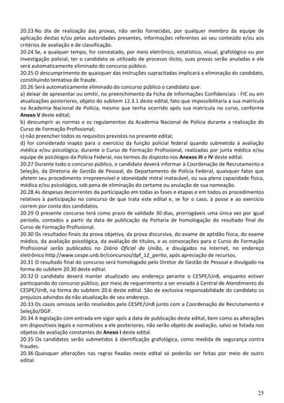25
20.23 No dia de realização das provas, não serão fornecidas, por qualquer membro da equipe de
aplicação destas e/ou pelas autoridades presentes, informações referentes ao seu conteúdo e/ou aos
critérios de avaliação e de classificação.
20.24 Se, a qualquer tempo, for constatado, por meio eletrônico, estatístico, visual, grafológico ou por
investigação policial, ter o candidato se utilizado de processo ilícito, suas provas serão anuladas e ele
será automaticamente eliminado do concurso público.
20.25 O descumprimento de quaisquer das instruções supracitadas implicará a eliminação do candidato,
constituindo tentativa de fraude.
20.26 Será automaticamente eliminado do concurso público o candidato que:
a) deixar de apresentar ou omitir, no preenchimento da Ficha de Informações Confidenciais - FIC ou em
atualizações posteriores, objeto do subitem 12.3.1 deste edital, fato que impossibilitaria a sua matrícula
na Academia Nacional de Polícia, mesmo que tenha ocorrido após sua matrícula no curso, conforme
Anexo V deste edital;
b) descumprir as normas e os regulamentos da Academia Nacional de Polícia durante a realização do
Curso de Formação Profissional;
c) não preencher todos os requisitos previstos no presente edital;
d) for considerado inapto para o exercício da função policial federal quando submetido à avaliação
médica e/ou psicológica, durante o Curso de Formação Profissional, realizadas por junta médica e/ou
equipe de psicólogos da Polícia Federal, nos termos do disposto nos Anexos III e IV deste edital.
20.27 Durante todo o concurso público, o candidato deverá informar à Coordenação de Recrutamento e
Seleção, da Diretoria de Gestão de Pessoal, do Departamento de Polícia Federal, quaisquer fatos que
afetem seu procedimento irrepreensível e idoneidade moral inatacável, ou sua plena capacidade física,
médica e/ou psicológica, sob pena de eliminação do certame ou anulação de sua nomeação.
20.28 As despesas decorrentes da participação em todas as fases e etapas e em todos os procedimentos
relativos à participação no concurso de que trata este edital e, se for o caso, à posse e ao exercício
correm por conta dos candidatos.
20.29 O presente concurso terá como prazo de validade 30 dias, prorrogáveis uma única vez por igual
período, contados a partir da data de publicação da Portaria de homologação do resultado final do
Curso de Formação Profissional.
20.30 Os resultados finais da prova objetiva, da prova discursiva, do exame de aptidão física, do exame
médico, da avaliação psicológica, da avaliação de títulos, e as convocações para o Curso de Formação
Profissional serão publicados no Diário Oficial da União, e divulgados na Internet, no endereço
eletrônico http://www.cespe.unb.br/concursos/dpf_12_perito, após apreciação de recursos.
20.31 O resultado final do concurso será homologado pelo Diretor de Gestão de Pessoal e divulgado na
forma do subitem 20.30 deste edital.
20.32 O candidato deverá manter atualizado seu endereço perante o CESPE/UnB, enquanto estiver
participando do concurso público, por meio de requerimento a ser enviado à Central de Atendimento do
CESPE/UnB, na forma do subitem 20.6 deste edital. São de exclusiva responsabilidade do candidato os
prejuízos advindos da não atualização de seu endereço.
20.33 Os casos omissos serão resolvidos pelo CESPE/UnB junto com a Coordenação de Recrutamento e
Seleção/DGP.
20.34 A legislação com entrada em vigor após a data de publicação deste edital, bem como as alterações
em dispositivos legais e normativos a ele posteriores, não serão objeto de avaliação, salvo se listada nos
objetos de avaliação constantes do Anexo I deste edital.
20.35 Os candidatos serão submetidos à identificação grafológica, como medida de segurança contra
fraudes.
20.36 Quaisquer alterações nas regras fixadas neste edital só poderão ser feitas por meio de outro
edital.
 