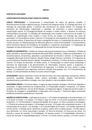 27
ANEXO I
OBJETOS DE AVALIAÇÃO
CONHECIMENTOS BÁSICOS (PARA TODOS OS CARGOS)
LÍNGUA PORTUGUESA: 1 Compreensão e interpretação de textos de gêneros variados. 2
Reconhecimento de tipos e gêneros textuais. 3 Domínio da ortografia oficial. 3.1 Emprego das letras. 3.2
Emprego da acentuação gráfica. 4 Domínio dos mecanismos de coesão textual. 4.1 Emprego de
elementos de referenciação, substituição e repetição, de conectores e outros elementos de
sequenciação textual. 4.2 Emprego/correlação de tempos e modos verbais. 5 Domínio da estrutura
morfossintática do período. 5.1 Relações de coordenação entre orações e entre termos da oração. 5.2
Relações de subordinação entre orações e entre termos da oração. 5.3 Emprego dos sinais de
pontuação. 5.4 Concordância verbal e nominal. 5.5 Emprego do sinal indicativo de crase. 5.6 Colocação
dos pronomes átonos. 6 Reescritura de frases e parágrafos do texto. 6.1 Substituição de palavras ou de
trechos de texto. 6.2 Retextualização de diferentes gêneros e níveis de formalidade. 7 Correspondência
oficial (conforme Manual da Presidência da República e respectivas atualizações). 7.1 Adequação da
linguagem ao tipo de documento. 7.2 Adequação do formato do texto ao gênero.
NOÇÕES DE INFORMÁTICA: 1 Noções de sistema operacional (ambientes Linux e Windows). 2 Edição de
textos, planilhas e apresentações (ambientes Microsoft Office e BrOffice). 3 Redes de computadores. 3.1
Conceitos básicos, ferramentas, aplicativos e procedimentos de Internet e intranet. 3.2 Programas de
navegação (Microsoft Internet Explorer, Mozilla Firefox, Google Chrome e similares). 3.3 Programas de
correio eletrônico (Outlook Express, Mozilla Thunderbird e similares). 3.4 Sítios de busca e pesquisa na
Internet. 3.5 Grupos de discussão. 3.6 Redes sociais. 3.7 Computação na nuvem (cloud computing). 4
Conceitos de organização e de gerenciamento de informações, arquivos, pastas e programas. 5
Segurança da informação. 5.1 Procedimentos de segurança. 5.2 Noções de vírus, worms e pragas
virtuais. 5.3 Aplicativos para segurança (antivírus, firewall, anti-spyware etc.). 5.4 Procedimentos de
backup. 5.5 Armazenamento de dados na nuvem (cloud storage).
ATUALIDADES: Tópicos relevantes e atuais de diversas áreas, tais como segurança, transportes, política,
economia, sociedade, educação, saúde, cultura, tecnologia, energia, relações internacionais,
desenvolvimento sustentável e ecologia, suas inter-relações e suas vinculações históricas.
RACIOCÍNIO LÓGICO: 1 Estruturas lógicas. 2 Lógica de argumentação: analogias, inferências, deduções e
conclusões. 3 Lógica sentencial (ou proposicional). 3.1 Proposições simples e compostas. 3.2 Tabelas-
verdade. 3.3 Equivalências. 3.4 Leis de De Morgan. 3.5 Diagramas lógicos. 4 Lógica de primeira ordem. 5
Princípios de contagem e probabilidade. 6 Operações com conjuntos. 7 Raciocínio lógico envolvendo
problemas aritméticos, geométricos e matriciais.
NOÇÕES DE DIREITO PENAL: 1 Aplicação da lei penal. 1.1 Princípios da legalidade e da anterioridade. 1.2
A lei penal no tempo e no espaço. 1.3 Tempo e lugar do crime. 1.4 Lei penal excepcional, especial e
temporária. 1.5 Territorialidade e extraterritorialidade da lei penal. 1.6 Pena cumprida no estrangeiro.
1.7 Eficácia da sentença estrangeira. 1.8 Contagem de prazo. 1.9 Frações não computáveis da pena. 1.10
Interpretação da lei penal. 1.11 Analogia. 1.12 Irretroatividade da lei penal. 1.13 Conflito aparente de
normas penais. 2 Infração penal: elementos; espécies; sujeito ativo e sujeito passivo. 3 O fato típico e
seus elementos. 3.1 Crime consumado e tentado. 3.2 Pena de tentativa. 3.3 Concurso de crimes. 3.4
Ilicitude e causas de exclusão. 3.5 Punibilidade. 3.6 Excesso punível. 3.7 Culpabilidade: elementos e
causas de exclusão. 4 Imputabilidade penal. 5 Crimes. 5.1 Crimes contra a pessoa. 5.2 Crimes contra o
 