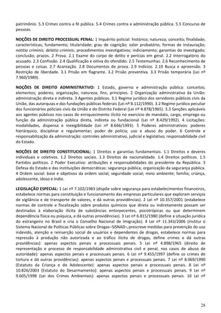 28
patrimônio. 5.3 Crimes contra a fé pública. 5.4 Crimes contra a administração pública. 5.5 Concurso de
pessoas.
NOÇÕES DE DIREITO PROCESSUAL PENAL: 1 Inquérito policial: histórico; natureza; conceito; finalidade;
características; fundamento; titularidade; grau de cognição; valor probatório; formas de instauração;
notitia criminis; delatio criminis; procedimentos investigativos; indiciamento; garantias do investigado;
conclusão; prazos. 2 Prova. 2.1 Exame do corpo de delito e perícias em geral. 2.2 Interrogatório do
acusado. 2.3 Confissão. 2.4 Qualificação e oitiva do ofendido. 2.5 Testemunhas. 2.6 Reconhecimento de
pessoas e coisas. 2.7 Acareação. 2.8 Documentos de prova. 2.9 Indícios. 2.10 Busca e apreensão. 3
Restrição de liberdade. 3.1 Prisão em flagrante. 3.2 Prisão preventiva. 3.3 Prisão temporária (Lei nº
7.960/1989).
NOÇÕES DE DIREITO ADMINISTRATIVO: 1 Estado, governo e administração pública: conceitos;
elementos; poderes; organização; natureza; fins; princípios. 2 Organização administrativa da União:
administração direta e indireta. 3 Agentes públicos. 3.1 Regime jurídico dos servidores públicos civis da
União, das autarquias e das fundações públicas federais (Lei nº 8.112/1990). 3.2 Regime jurídico peculiar
dos funcionários policiais civis da União e do Distrito Federal (Lei nº 4.878/1965). 3.3 Sanções aplicáveis
aos agentes públicos nos casos de enriquecimento ilícito no exercício de mandato, cargo, emprego ou
função da administração pública direta, indireta ou fundacional (Lei nº 8.429/1992). 4 Licitações:
modalidades, dispensa e inexigibilidade (Lei nº 8.666/1993). 5 Poderes administrativos: poderes
hierárquico, disciplinar e regulamentar; poder de polícia; uso e abuso do poder. 6 Controle e
responsabilização da administração: controles administrativo, judicial e legislativo; responsabilidade civil
do Estado.
NOÇÕES DE DIREITO CONSTITUCIONAL: 1 Direitos e garantias fundamentais. 1.1 Direitos e deveres
individuais e coletivos. 1.2 Direitos sociais. 1.3 Direitos de nacionalidade. 1.4 Direitos políticos. 1.5
Partidos políticos. 2 Poder Executivo: atribuições e responsabilidades do presidente da República. 3
Defesa do Estado e das instituições democráticas: segurança pública; organização da segurança pública.
4 Ordem social: base e objetivos da ordem social; seguridade social; meio ambiente; família; criança,
adolescente, idoso e índio.
LEGISLAÇÃO ESPECIAL: 1 Lei nº 7.102/1983 (dispõe sobre segurança para estabelecimentos financeiros,
estabelece normas para constituição e funcionamento das empresas particulares que exploram serviços
de vigilância e de transporte de valores, e dá outras providências). 2 Lei nº 10.357/2001 (estabelece
normas de controle e fiscalização sobre produtos químicos que direta ou indiretamente possam ser
destinados à elaboração ilícita de substâncias entorpecentes, psicotrópicas ou que determinem
dependência física ou psíquica, e dá outras providências). 3 Lei nº 6.815/1980 (define a situação jurídica
do estrangeiro no Brasil e cria o Conselho Nacional de Imigração). 4 Lei nº 11.343/2006 (institui o
Sistema Nacional de Políticas Públicas sobre Drogas–SISNAD–, prescreve medidas para prevenção do uso
indevido, atenção e reinserção social de usuários e dependentes de drogas, estabelece normas para
repressão à produção não autorizada e ao tráfico ilícito de drogas, define crimes e dá outras
providências): apenas aspectos penais e processuais penais. 5 Lei nº 4.898/1965 (direito de
representação e processo de responsabilidade administrativa civil e penal, nos casos de abuso de
autoridade): apenas aspectos penais e processuais penais. 6 Lei nº 9.455/1997 (define os crimes de
tortura e dá outras providências): apenas aspectos penais e processuais penais. 7 Lei nº 8.069/1990
(Estatuto da Criança e do Adolescente): apenas aspectos penais e processuais penais. 8 Lei nº
10.826/2003 (Estatuto do Desarmamento): apenas aspectos penais e processuais penais. 9 Lei nº
9.605/1998 (Lei dos Crimes Ambientais): apenas aspectos penais e processuais penais. 10 Lei nº
 